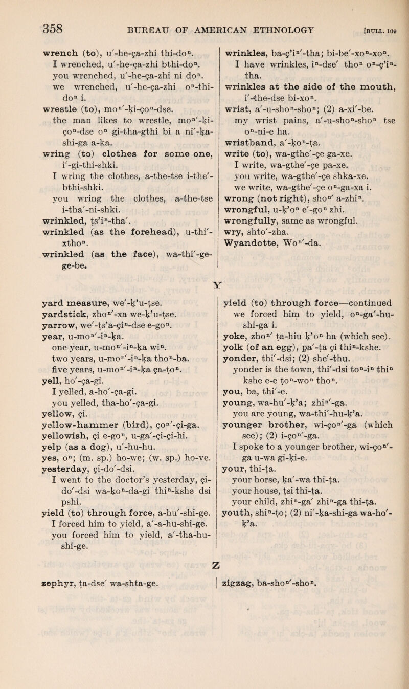 wrench (to), u'-he-ga-zhi thi-dou. I wrenched, u'-he-ga-zhi bthi-don. you wrenched, u'-he-ga-zhi ni don. we wrenched, u'-he-ga-zhi on-thi- don i. wrestle (to), mon'-l>;i-gon-dse. the man likes to wrestle, mon'-ld- gon-dse on gi-tha-gthi bi a ni'-ka- shi-ga a-ka. wring (to) clothes for some one, i'-gi-thi-shki. I wring the clothes, a-the-tse i-the'- bthi-shki. you wring the clothes, a-the-tse i-tha'-ni-shki. wrinkled, ts’in-tha'. wrinkled (as the forehead), u-thi'- xthon. wrinkled (as the face), wa-thi'-ge- ge-be. Y yard measure, we'-k’u-tse. yardstick, zhon'-xa we-l^’u-tse. yarrow, we'-ts’a-gin-dse e-gon. year, u-mon'-in-ka. one year, u-mon'-in-ka win. two years, u-mor/-in-ka thoD-ba. five years, u-mon'-in-ka ga-ton. yell, ho'-ga-gi. I yelled, a-ho'-ga-gi. you yelled, tha-ho'-ga-gi. yellow, gi. yellow-hammer (bird), gon'-gi-ga. yellowish, gi e-gon, u-ga'-gi-gi-hi. yelp (as a dog), u'-hu-hu. yes, on; (m. sp.) ho-we; (w. sp.) ho-ve. yesterday, gi-do'-dsi. I went to the doctor’s yesterday, gi- do'-dsi wa-kon-da-gi thin-kshe dsi pshi. yield (to) through force, a-hu'-shi-ge. I forced him to yield, a'-a-hu-shi-ge. you forced him to yield, a'-tha-hu- shi-ge. wrinkles, ba-g’iD'-tha; bi-be'-xon-xon. I have wrinkles, in-dse' thon on-g’in- tha. wrinkles at the side of the mouth, i'-the-dse bi-xon. wrist, a'-u-shon-shon; (2) a-xi'-be. my wrist pains, a'-u-shon-shon tse on-ni-e ha. wristband, a'-l$:on-ta. write (to), wa-gthe'-ge ga-xe. I write, wa-gthe'-ge pa-xe. you write, wa-gthe'-ge shka-xe. we write, wa-gthe'-ge on-ga-xa i. wrong (not right), shon' a-zhin. wrongful, u-k’on e'-gon zhi. wrongfully, same as wrongful, wry, shto'-zha. Wyandotte, Won'-da. yield (to) through force—continued we forced him to yield, on-ga'-hu- shi-ga i. yoke, zhon' ta-hiu k’on ha (which see), yolk (of an egg), pa'-ta gi thin-kshe. yonder, thi'-dsi; (2) she'-thu. yonder is the town, thi'-dsi ton-in thin kshe e-e ton-won thon. you, ba, thi'-e. young, wa-hu'-lj’a; zhin'-ga. you are young, wa-thi'-hu-k’a. younger brother, wi-gon'-ga (which see); (2) i-gon'-ga. I spoke to a younger brother, wi-gon'- ga u-wa gi-ki-e. your, thi-ta. your horse, ka'-wa thi-ta. your house, tsi thi-ta. your child, zhin-ga' zhin-ga thi-ta. youth, shiD-to; (2) ni'-ka-shi-ga wa-ho'- k’a. Z zephyr, ta-dse' wa-shta-ge. zigzag, ba-shon'-shon.