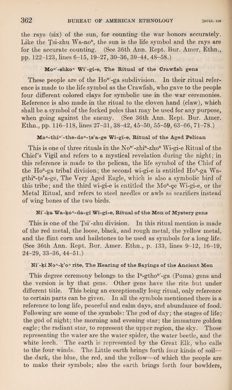 the rays (six) of the sun, for counting the war honors accurately. Like the Tsi-zhu Wa-non, the sun is the life symbol and the rays are for the accurate counting. (See 36th Ann. Kept. Bur. Amer, Ethn., pp. 122-123, lines 6-15, 19-27, 30-36, 39-44, 48-58.) Moa'-shkon WP-gi-e, The Ritual of the Crawfish gens These people are of the Hon/-ga subdivision. In their ritual refer¬ ence is made to the life symbol as the Crawfish, who gave to the people four different colored clays for symbolic use in the war ceremonies. Reference is also made in the ritual to the cloven hand (claw), which shall be a symbol of the forked poles that may be used for any purpose, when going against the enemy. (See 36th Ann. Rept. Bur. Amer. Ethn., pp. 116-118, lines 27-31, 38-42, 45-50, 55-59, 63-66, 71-78.) Mon-thin/-the-don-ts’a-ge Wi-gi-e, Ritual of the Aged Pelican This is one of three rituals in the Non/-zhin-zhon Wi-gi-e Ritual of the Chief’s Vigil and refers to a mystical revelation during the night; in this reference is made to the pelican, the life symbol of the Chief of the Hon-ga tribal division; the second wi-gi-e is entitled Hon-ga Wa- gthP-ts’a-ge, The Very Aged Eagle, which is also a symbolic bird of this tribe; and the third wi-gi-e is entitled the Mon-ge Wi-gi-e, or the Metal Ritual, and refers to steel needles or awls as scarifiers instead of wing bones of the two birds. NP-ka Wa-kon-da-gi Wi-gi-e, Ritual of the Men of Mystery gens This is one of the Tsi'-zhu division. In this ritual mention is made of the red metal, the loose, black, and rough metal, the yellow metal, and the flint corn and hailstones to be used as symbols for a long life. (See 36th Ann. Rept. Bur. Amer. Ethn., p. 133, lines 9-12, 16-19, 24-29, 33-36, 44-51.) NP-ki Non-k’on rite, The Hearing of the Sayings of the Ancient Men This degree ceremony belongs to the ID-gthon/-ga (Puma) gens and the version is by that gens. Other gens have the rite but under different title. This being an exceptionally long ritual, only reference to certain parts can be given. In all the symbols mentioned there is a reference to long life, peaceful and calm days, and abundance of food. Following are some of the symbols: The god of day; the stages of life; the god of night; the morning and evening star; the immature golden eagle; the radiant star, to represent the upper region, the sky. Those representing the water are the water spider, the water beetle, and the white leech. The earth is represented by the Great Elk, who calls to the four winds. The Little earth brings forth four kinds of soil— the dark, the blue, the red, and the yellow—of which the people are to make their symbols; also the earth brings forth four bowlders,