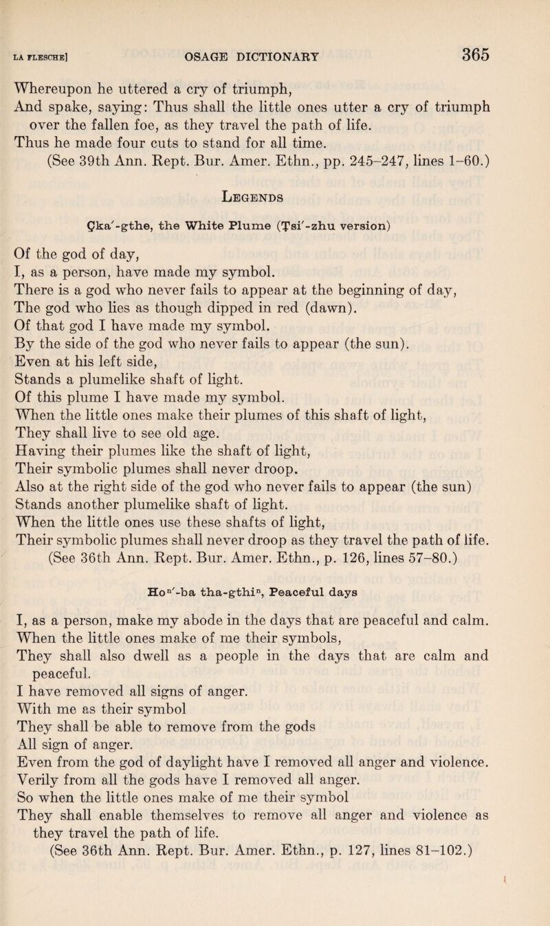 Whereupon he uttered a cry of triumph, And spake, saying: Thus shall the little ones utter a cry of triumph over the fallen foe, as they travel the path of life. Thus he made four cuts to stand for all time. (See 39th Ann. Rept. Bur. Amer. Ethn., pp. 245-247, lines 1-60.) Legends Qka'-gthe, the White Plume (Tsi'-zhu version) Of the god of day, I, as a person, have made my symbol. There is a god who never fails to appear at the beginning of day, The god who lies as though dipped in red (dawn). Of that god I have made my symbol. By the side of the god who never fails to appear (the sun). Even at his left side, Stands a plumelike shaft of light. Of this plume I have made my symbol. When the little ones make their plumes of this shaft of light, They shall live to see old age. Having their plumes like the shaft of light, Their symbolic plumes shall never droop. Also at the right side of the god who never fails to appear (the sun) Stands another plumelike shaft of light. When the little ones use these shafts of light, Their symbolic plumes shall never droop as they travel the path of life. (See 36th Ann. Rept. Bur. Amer. Ethn., p. 126, lines 57-80.) Hon/-ba tha-gthin, Peaceful days I, as a person, make my abode in the days that are peaceful and calm. When the little ones make of me their symbols, They shall also dwell as a people in the days that are calm and peaceful. I have removed all signs of anger. With me as their symbol They shall be able to remove from the gods All sign of anger. Even from the god of daylight have I removed all anger and violence. Verily from all the gods have I removed all anger. So when the little ones make of me their symbol They shall enable themselves to remove ail anger and violence as they travel the path of life. (See 36th Ann. Rept. Bur. Amer. Ethn., p. 127, lines 81-102.)