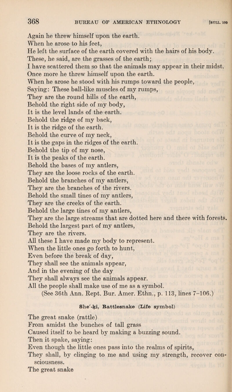 Again he threw himself upon the earth. When he arose to his feet, He left the surface of the earth covered with the hairs of his body. These, he said, are the grasses of the earth; I have scattered them so that the animals may appear in their midst. Once more he threw himself upon the earth. When he arose he stood with his rumps toward the people, Saying: These ball-like muscles of my rumps, They are the round hills of the earth, Behold the right side of my body, It is the level lands of the earth. Behold the ridge of my back, It is the ridge of the earth. Behold the curve of my neck, It is the gaps in the ridges of the earth. Behold the tip of my nose, It is the peaks of the earth. Behold the bases of my antlers, They are the loose rocks of the earth. Behold the branches of my antlers, They are the branches of the rivers. Behold the small tines of my antlers, They are the creeks of the earth. Behold the large tines of my antlers, They are the large streams that are dotted here and there with forests. Behold the largest part of my antlers, They are the rivers. All these I have made my body to represent. When the little ones go forth to hunt, Even before the break of day, They shall see the animals appear, And in the evening of the day They shall always see the animals appear. All the people shall make use of me as a symbol. (See 36th Ann. Kept. Bur. Amer. Ethn., p. 113, lines 7-106.) She'-ki, Rattlesnake (Life symbol) The great snake (rattle) From amidst the bunches of tall grass Caused itself to be heard by making a buzzing sound. Then it spake, saying: Even though the little ones pass into the realms of spirits, They shall, by clinging to me and using my strength, recover con¬ sciousness. The great snake