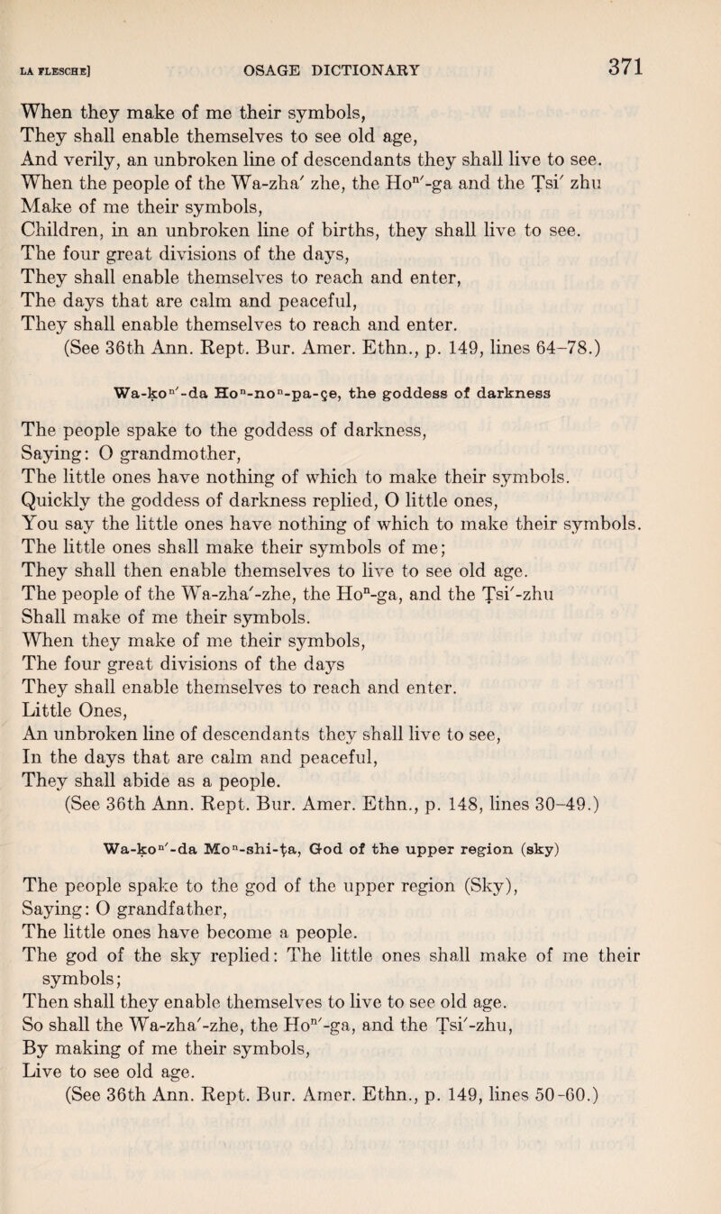 When they make of me their symbols, They shall enable themselves to see old age, And verily, an unbroken line of descendants they shall live to see. When the people of the Wa-zha' zhe, the Hon/-ga and the Tsi' zhu Make of me their symbols, Children, in an unbroken line of births, they shall live to see. The four great divisions of the days, They shall enable themselves to reach and enter, The days that are calm and peaceful, They shall enable themselves to reach and enter. (See 36th Ann. Kept. Bur. Amer. Ethn., p. 149, lines 64-78.) Wa-kon'-da Hon-non-pa-ge, the goddess of darkness The people spake to the goddess of darkness, Saying: 0 grandmother, The little ones have nothing of which to make their symbols. Quickly the goddess of darkness replied, 0 little ones, You say the little ones have nothing of which to make their symbols. The little ones shall make their symbols of me; They shall then enable themselves to live to see old age. The people of the Wa-zha'-zhe, the Hon-ga, and the Tsi'-zhu Shall make of me their symbols. When they make of me their sjunbols, The four great divisions of the days They shall enable themselves to reach and enter. Little Ones, An unbroken line of descendants they shall live to see, In the days that are calm and peaceful, They shall abide as a people. (See 36th Ann. Rept. Bur. Amer. Ethn., p. 148, lines 30-49.) Wa-kon'-da Mon-shi-l;a, God of the upper region (sky) The people spake to the god of the upper region (Sky), Saying: O grandfather, The little ones have become a people. The god of the sky replied: The little ones shall make of me their symbols; Then shall they enable themselves to live to see old age. So shall the Wa-zha'-zhe, the Hon/-ga, and the Tsi'-zhu, By making of me their symbols, Live to see old age.