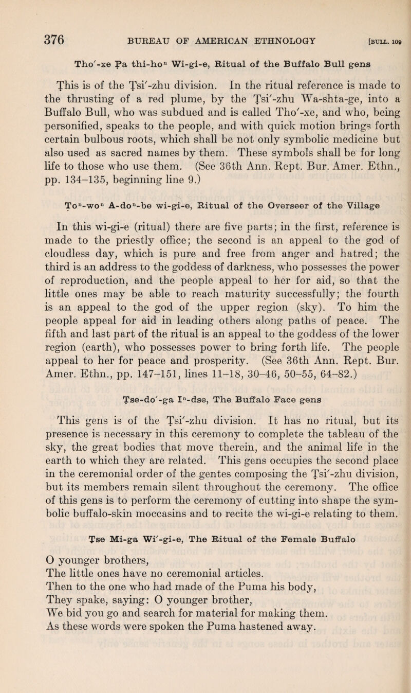 Tho'-xe Pa thi-hon Wi-gi-e, Ritual of the Buffalo Bull gens This is of the Tsi'-zhu division. In the ritual reference is made to • • the thrusting of a red plume, by the Tsi'-zhu Wa-shta-ge, into a Buffalo Bull, who was subdued and is called Tho'-xe, and who, being personified, speaks to the people, and with quick motion brings forth certain bulbous roots, which shall be not only symbolic medicine but also used as sacred names by them. These symbols shall be for long life to those who use them. (See 36th Ann. Kept. Bur. Amer. Ethn., pp. 134-135, beginning line 9.) Ton-won A-don-be wi-gi-e, Ritual of the Overseer of the Village In this wi-gi-e (ritual) there are five parts; in the first, reference is made to the priestly office; the second is an appeal to the god of cloudless day, which is pure and free from anger and hatred; the third is an address to the goddess of darkness, who possesses the power of reproduction, and the people appeal to her for aid, so that the little ones may be able to reach maturity successfully; the fourth is an appeal to the god of the upper region (sky). To him the people appeal for aid in leading others along paths of peace. The fifth and last part of the ritual is an appeal to the goddess of the lower region (earth), who possesses power to bring forth life. The people appeal to her for peace and prosperity. (See 36th Ann. Kept. Bur. Amer. Ethn., pp. 147-151, lines 11-18, 30-46, 50-55, 64-82.) Tse-do'-ga Xn-dse, The Buffalo Face gens This gens is of the Tsi'-zhu division. It has no ritual, but its presence is necessary in this ceremon}^ to complete the tableau of the sky, the great bodies that move therein, and the animal life in the earth to which they are related. This gens occupies the second place in the ceremonial order of the gentes composing the Tsi'-zhu division, but its members remain silent throughout the ceremony. The office of this gens is to perform the ceremony of cutting into shape the sym¬ bolic buffalo-skin moccasins and to recite the wi-gi-e relating to them. Tse Mi-ga Wi'-gi-e, The Ritual of the Female Buffalo O younger brothers, The little ones have no ceremonial articles. Then to the one who had made of the Puma his body, They spake, saying: O younger brother, We bid you go and search for material for making them. As these words were spoken the Puma hastened away.