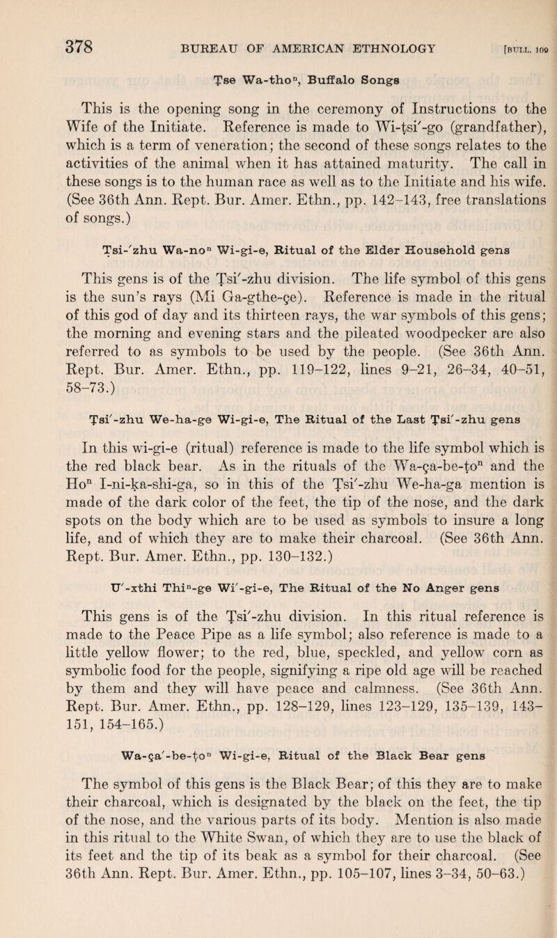 Tse Wa-thon, Buffalo Songs This is the opening song in the ceremony of Instructions to the Wife of the Initiate. Reference is made to Wi-tsi'-go (grandfather), which is a term of veneration; the second of these songs relates to the activities of the animal when it has attained maturity. The call in these songs is to the human race as well as to the Initiate and his wife. (See 36th Ann. Kept. Bur. Amer. Ethn., pp. 142-143, free translations of songs.) Tsi-'zhu Wa-no'1 Wi-gi-e, Ritual of the Elder Household gens This gens is of the Tsk-zhu division. The life symbol of this gens is the sun’s rays (Mi Ga-gthe-ge). Reference is made in the ritual of this god of day and its thirteen rays, the war symbols of this gens; the morning and evening stars and the pileated woodpecker are also referred to as symbols to be used by the people. (See 36th Ann. Rept. Bur. Amer. Ethn., pp. 119-122, lines 9-21, 26-34, 40-51, 58-73.) Tsi'-zhu We-ha-g© Wi-gi-e, The Ritual of the Last Tsi'-zhu gens In this wi-gi-e (ritual) reference is made to the life symbol which is the red black bear. As in the rituals of the Wa-ga-be-ton and the Hon I-ni-ka-shi-ga, so in this of the Tsk-zhu We-ha-ga mention is made of the dark color of the feet, the tip of the nose, and the dark spots on the body which are to be used as symbols to insure a long life, and of which they are to make their charcoal. (See 36th Ann. Rept. Bur. Amer. Ethn., pp. 130-132.) U'-xthi Thin-ge Wf-gi-e, The Ritual of the No Anger gens This gens is of the Tsi'-zhu division. In this ritual reference is made to the Peace Pipe as a life symbol; also reference is made to a little yellow flower; to the red, blue, speckled, and yellow corn as symbolic food for the people, signifying a ripe old age will be reached by them and they will have peace and calmness. (See 36th Ann. Rept. Bur. Amer. Ethn., pp. 128-129, lines 123-129, 135-139, 143- 151, 154-165.) Wa-Qa'-be~ton Wi-gi-e, Ritual of the Black Bear gens The symbol of this gens is the Black Bear; of this they are to make their charcoal, which is designated by the black on the feet, the tip of the nose, and the various parts of its body. Mention is also made in this ritual to the White Swan, of which they are to use the black of its feet and the tip of its beak as a symbol for their charcoal. (See 36th Ann. Rept. Bur. Amer. Ethn., pp. 105-107, lines 3-34, 50-63.)