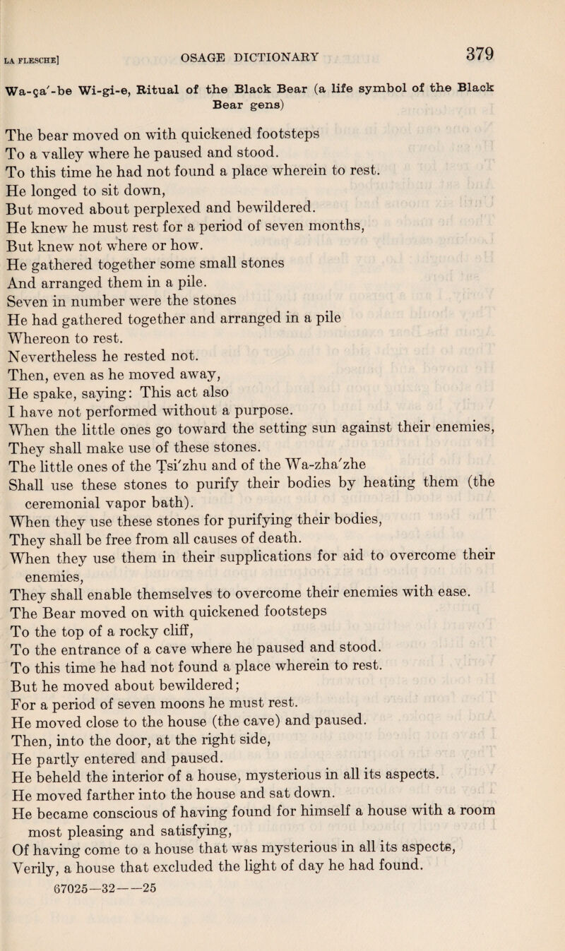 Wa-fja'-be Wi-gi-e, Ritual of the Black Bear (a life symbol of the Black Bear gens) The bear moved on with quickened footsteps To a valley where he paused and stood. To this time he had not found a place wherein to rest. He longed to sit down, But moved about perplexed and bewildered. He knew he must rest for a period of seven months, But knew not where or how. He gathered together some small stones And arranged them in a pile. Seven in number were the stones He had gathered together and arranged in a pile Whereon to rest. Nevertheless he rested not. Then, even as he moved away, He spake, saying: This act also I have not performed without a purpose. When the little ones go toward the setting sun against their enemies, They shall make use of these stones. The little ones of the Tsi'zhu and of the Wa-zha'zhe Shall use these stones to purify their bodies by heating them (the ceremonial vapor bath). When they use these stones for purifying their bodies, They shall be free from all causes of death. When they use them in their supplications for aid to overcome their enemies, They shall enable themselves to overcome their enemies with ease. The Bear moved on with quickened footsteps To the top of a rocky cliff, To the entrance of a cave where he paused and stood. To this time he had not found a place wherein to rest. But he moved about bewildered; For a period of seven moons he must rest. He moved close to the house (the cave) and paused. Then, into the door, at the right side, He partly entered and paused. He beheld the interior of a house, mysterious in all its aspects. He moved farther into the house and sat down. He became conscious of having found for himself a house with a room most pleasing and satisfying, Of having come to a house that was mysterious in all its aspects, Verily, a house that excluded the light of day he had found. 67025—32-25