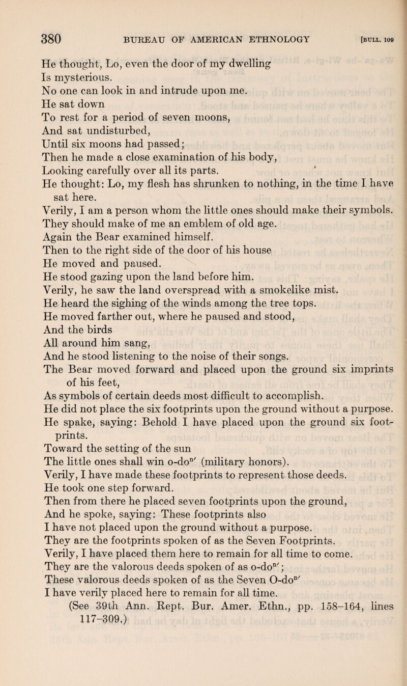 He thought, Lo, even the door of my dwelling Is mysterious. No one can look in and intrude upon me. He sat down To rest for a period of seven moons, And sat undisturbed, Until six moons had passed; Then he made a close examination of his body, Looking carefully over all its parts. He thought: Lo, my flesh has shrunken to nothing, in the time I have sat here. Verily, I am a person whom the little ones should make their symbols. They should make of me an emblem of old age. Again the Bear examined himself. Then to the right side of the door of his house He moved and paused. He stood gazing upon the land before him. Verily, he saw the land overspread with a smokelike mist. He heard the sighing of the winds among the tree tops. He moved farther out, where he paused and stood, And the birds All around him sang, And he stood listening to the noise of their songs. The Bear moved forward and placed upon the ground six imprints of his feet, As symbols of certain deeds most difficult to accomplish. He did not place the six footprints upon the ground without a purpose. He spake, saying: Behold I have placed upon the ground six foot¬ prints. Toward the setting of the sun The little ones shall win o-don/ (military honors). Verily, I have made these footprints to represent those deeds. He took one step forward. Then from there he placed seven footprints upon the ground, And he spoke, saying: These footprints also I have not placed upon the ground without a purpose. They are the footprints spoken of as the Seven Footprints. Verily, I have placed them here to remain for all time to come. They are the valorous deeds spoken of as o-don/; These valorous deeds spoken of as the Seven 0-don/ I have verily placed here to remain for all time. (See 39th Ann. Kept. Bur. Amer. Ethn., pp. 158-164, lines 117-309.)