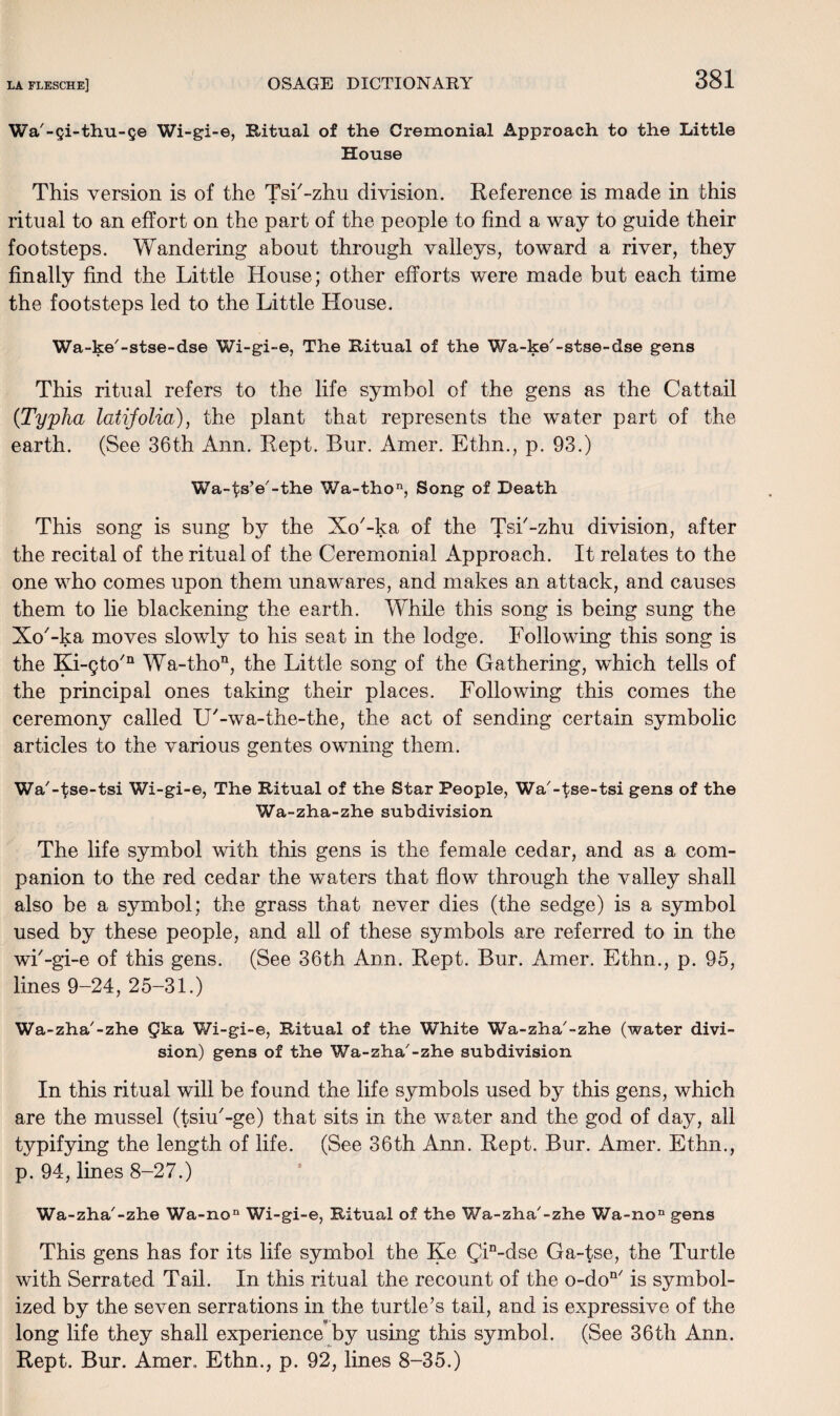Wa'-Qi-thu-§e Wi-gi-e, Ritual of the Cremonial Approach to the Little House This version is of the Tsi'-zhu division. Reference is made in this ritual to an effort on the part of the people to find a way to guide their footsteps. Wandering about through valleys, toward a river, they finally find the Little House; other efforts were made but each time the footsteps led to the Little House. Wa-ke'-stse-dse Wi-gi-e, The Ritual of the Wa-ke'-stse-dse gens This ritual refers to the life symbol of the gens as the Cattail (Typha latifolia), the plant that represents the water part of the earth. (See 36th Ann. Rept. Bur. Amer. Ethn., p. 93.) Wa-tsV-the Wa-thon, Song of Death This song is sung by the Xo'-ka of the Tsi'-zhu division, after the recital of the ritual of the Ceremonial Approach. It relates to the one who comes upon them unawares, and makes an attack, and causes them to lie blackening the earth. While this song is being sung the Xo'-ka moves slowly to his seat in the lodge. Following this song is the Ki-gto/n Wa-thon, the Little song of the Gathering, which tells of the principal ones taking their places. Following this comes the ceremony called U'-wa-the-the, the act of sending certain symbolic articles to the various gentes owning them. Wa'-^se-tsi Wi-gi-e, The Ritual of the Star People, Wa'-^se-tsi gens of the Wa-zha-zhe subdivision The life symbol with this gens is the female cedar, and as a com¬ panion to the red cedar the waters that flow through the valley shall also be a symbol; the grass that never dies (the sedge) is a symbol used by these people, and all of these symbols are referred to in the wi'-gi-e of this gens. (See 36th Ann. Rept. Bur. Amer. Ethn., p. 95, lines 9-24, 25-31.) Wa-zha'-zhe ^ka Wi-gi-e, Ritual of the White Wa-zha'-zhe (water divi¬ sion) gens of the Wa-zha'-zhe subdivision In this ritual will be found the life symbols used by this gens, which are the mussel (tsiu'-ge) that sits in the water and the god of day, all typifying the length of life. (See 36th Ann. Rept. Bur. Amer. Ethn., p. 94, lines 8-27.) Wa-zha'-zhe Wa-no Wi-gi-e, Ritual of the Wa-zha'-zhe V/a-no11 gens This gens has for its life symbol the Ke Qin-dse Ga-tse, the Turtle with Serrated Tail. In this ritual the recount of the o-don/ is symbol¬ ized by the seven serrations in the turtle’s tail, and is expressive of the long life they shall experience by using this symbol. (See 36th Ann. Rept. Bur. Amer,. Ethn., p. 92, lines 8-35.)