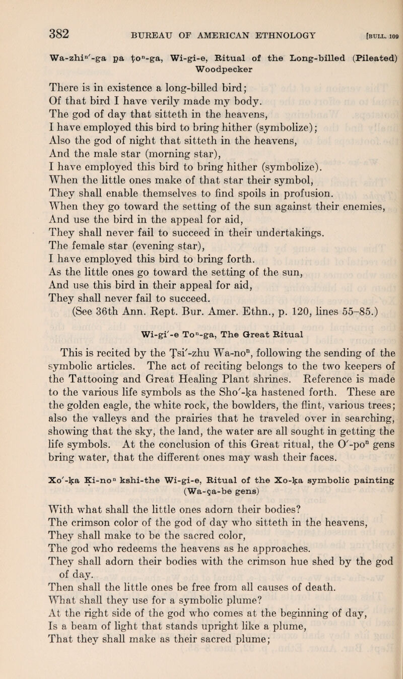 Wa-zhin'-ga pa ton-ga, Wi-gi-e, Ritual of the Long-billed (Pileated) Woodpecker There is in existence a long-billed bird; Of that bird I have verily made my body. The god of day that sitteth in the heavens, I have employed this bird to bring hither (symbolize); Also the god of night that sitteth in the heavens, And the male star (morning star), I have employed this bird to bring hither (symbolize). When the little ones make of that star their symbol, They shall enable themselves to find spoils in profusion. When they go toward the setting of the sun against their enemies, And use the bird in the appeal for aid, They shall never fail to succeed in their undertakings. The female star (evening star), I have employed this bird to bring forth. As the little ones go toward the setting of the sun, And use this bird in their appeal for aid, They shall never fail to succeed. (See 36th Ann. Kept. Bur. Amer. Ethn., p. 120, lines 55-85.) Wi-gi'-e Ton-ga, The Great Ritual This is recited by the Tsi'-zhu Wa-non, following the sending of the symbolic articles. The act of reciting belongs to the two keepers of the Tattooing and Great Healing Plant shrines. Reference is made to the various life symbols as the Sho'-ka hastened forth. These are the golden eagle, the white rock, the bowlders, the flint, various trees; also the valleys and the prairies that he traveled over in searching, showing that the sky, the land, the water are all sought in getting the life symbols. At the conclusion of this Great ritual, the O'-po11 gens bring water, that the different ones may wash their faces. Xo'-ka Ki-no11 kshi-the Wi-gi-e, Ritual of the Xo-ka symbolic painting (Wa-ga-be gens) With what shall the little ones adorn their bodies? The crimson color of the god of day who sitteth in the heavens, They shall make to be the sacred color, The god who redeems the heavens as he approaches. They shall adorn their bodies with the crimson hue shed by the god of day. Then shall the little ones be free from all causes of death. What shall they use for a symbolic plume? At the right side of the god who comes at the beginning of day, Is a beam of light that stands upright like a plume, That they shall make as their sacred plume;