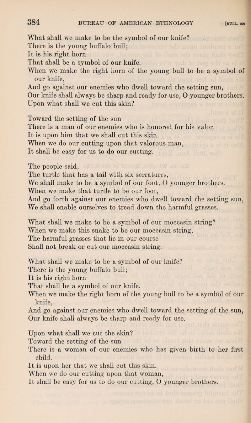 What shall we make to be the symbol of our knife? There is the young buffalo bull; It is his right horn That shall be a symbol of our knife. When we make the right horn of the young bull to be a symbol of our knife, And go against our enemies who dwell toward the setting sun, Our knife shall always be sharp and ready for use, O younger brothers. Upon what shall we cut this skin? Toward the setting of the sun There is a man of our enemies who is honored for his valor. It is upon him that we shall cut this skin. When we do our cutting upon that valorous man, It shall be easy for us to do our cutting. The people said, The turtle that has a tail with six serratures, We shall make to be a symbol of our foot, O younger brothers. Wlien we make that turtle to be our foot, And go forth against our enemies who dwell toward the setting sun, We shall enable ourselves to tread down the harmful grasses. What shall we make to be a symbol of our moccasin string? When we make this snake to be our moccasin string, The harmful grasses that lie in our course Shall not break or cut our moccasin string. What shall we make to be a symbol of our knife? There is the young buffalo bull; It is his right horn That shall be a symbol of our knife. When we make the right horn of the young bull to be a symbol of our knife, And go against our enemies who dwell toward the setting of the sun, Our knife shall always be sharp and ready for use. Upon what shall we cut the skin? Toward the setting of the sun There is a woman of our enemies who has given birth to her first child. It is upon her that we shall cut this skin. When we do our cutting upon that woman, It shall be easy for us to do our cutting, O younger brothers.