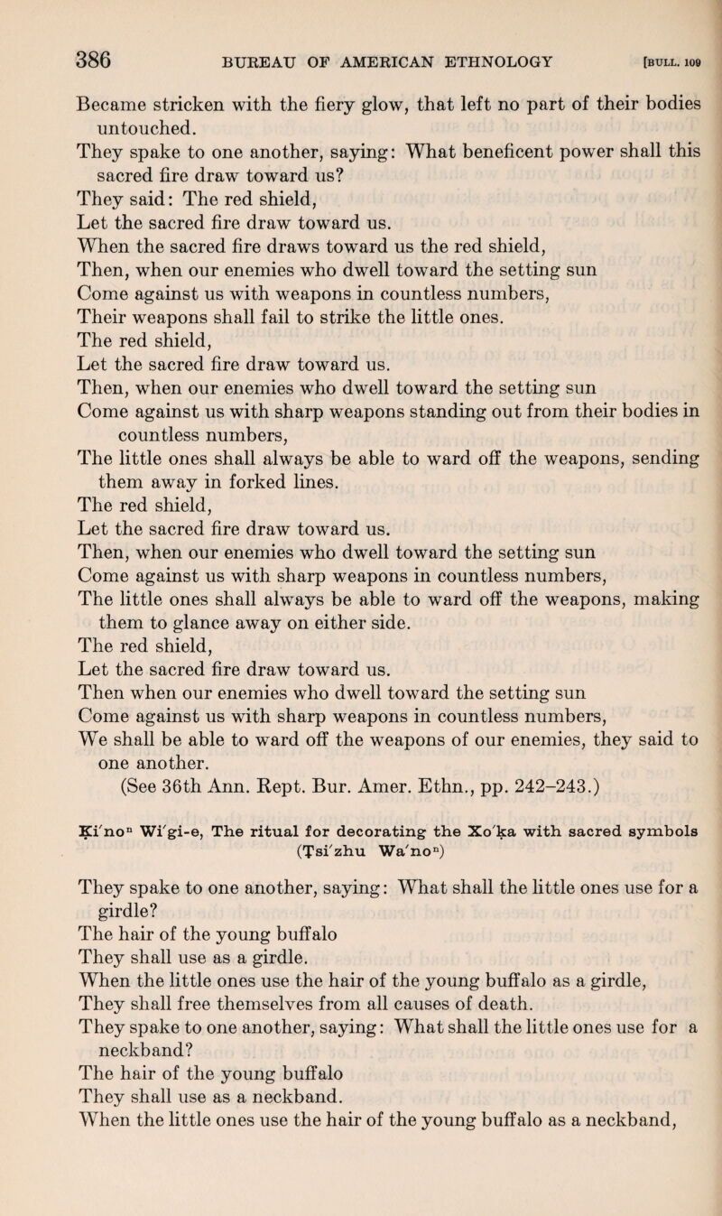 Became stricken with the fiery glow, that left no part of their bodies untouched. They spake to one another, saying: What beneficent power shall this sacred fire draw toward us? They said: The red shield, Let the sacred fire draw toward us. When the sacred fire draws toward us the red shield, Then, when our enemies who dwell toward the setting sun Come against us with weapons in countless numbers, Their weapons shall fail to strike the little ones. The red shield, Let the sacred fire draw toward us. Then, when our enemies who dwell toward the setting sun Come against us with sharp weapons standing out from their bodies in countless numbers, The little ones shall always be able to ward off the weapons, sending them away in forked lines. The red shield, Let the sacred fire draw toward us. Then, when our enemies who dwell toward the setting sun Come against us with sharp weapons in countless numbers, The little ones shall always be able to ward off the weapons, making them to glance away on either side. The red shield, Let the sacred fire draw toward us. Then when our enemies who dwell toward the setting sun Come against us with sharp weapons in countless numbers, We shall be able to ward off the weapons of our enemies, they said to one another. (See 36th Ann. Kept. Bur. Amer. Ethn., pp. 242-243.) Kfnon Wi'gi-e, The ritual for decorating the Xo'ka with sacred symbols (Tsfzhu Wa'non) They spake to one another, saying: What shall the little ones use for a girdle? The hair of the young buffalo They shall use as a girdle. When the little ones use the hair of the young buffalo as a girdle, They shall free themselves from all causes of death. They spake to one another, saying: What shall the little ones use for a neckband? The hair of the young buffalo They shall use as a neckband. When the little ones use the hair of the young buffalo as a neckband,