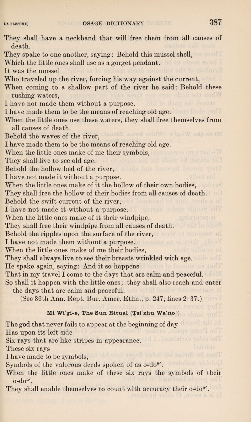 They shall have a neckband that will free them from all causes of death. They spake to one another, saying: Behold this mussel shell, Which the little ones shall use as a gorget pendant. It was the mussel Who traveled up the river, forcing his way against the current, When coming to a shallow part of the river he said: Behold these rushing waters, I have not made them without a purpose. I have made them to be the means of reaching old age. When the little ones use these waters, they shall free themselves from all causes of death. Behold the waves of the river, I have made them to be the means of reaching old age. When the little ones make of me their symbols, They shall live to see old age. Behold the hollow bed of the river, I have not made it without a purpose. When the little ones make of it the hollow of their own bodies, They shall free the hollow of their bodies from all causes of death. Behold the swift current of the river, I have not made it without a purpose. When the little ones make of it their windpipe, They shall free their windpipe from all causes of death. Behold the ripples upon the surface of the river, I have not made them without a purpose. When the little ones make of me their bodies, They shall always live to see their breasts wrinkled with age. He spake again, saying: And it so happens That in my travel I come to the days that are calm and peaceful. So shall it happen with the little ones; they shall also reach and enter the days that are calm and peaceful. (See 36th Ann. Kept. Bur. Amer. Ethn., p. 247, lines 2-37.) Mi Wi'gi-e, The Sun Ritual (Tsi'zhu Wa'no”) The god that never fails to appear at the beginning of day Has upon its left side Six rays that are like stripes in appearance. These six rays I have made to be symbols, Symbols of the valorous deeds spoken of as o-do11'. When the little ones make of these six rays the symbols of their o-don/, They shall enable themselves to count with accuracy their o-don/.