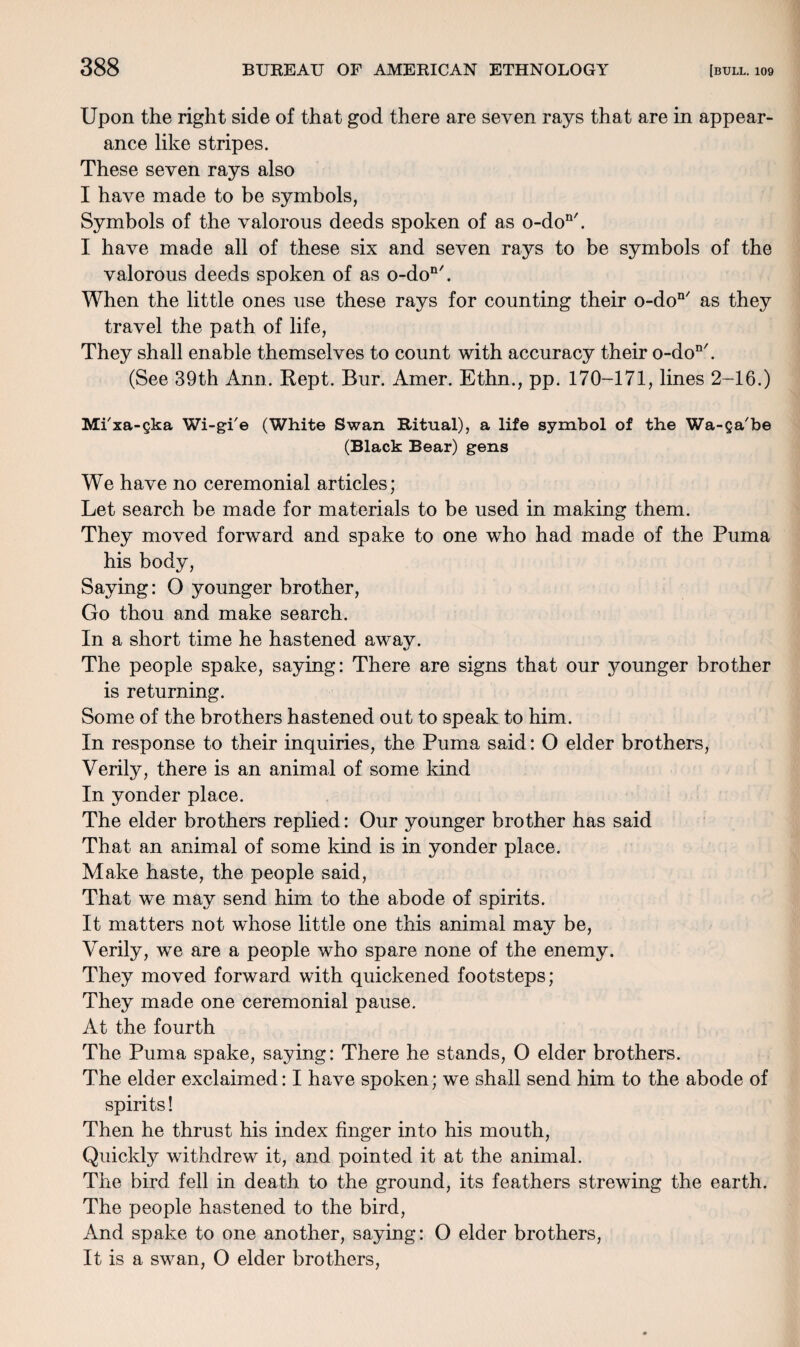 Upon the right side of that god there are seven rays that are in appear¬ ance like stripes. These seven rays also I have made to be symbols, Symbols of the valorous deeds spoken of as o-don/. I have made all of these six and seven rays to be symbols of the valorous deeds spoken of as o-don/. When the little ones use these rays for counting their o-don/ as they travel the path of life, They shall enable themselves to count with accuracy their o-don/. (See 39th Ann. Kept. Bur. Amer. Ethn., pp. 170-171, lines 2-16.) Mi'xa-gka Wi-gi'e (White Swan Ritual), a life symbol of the Wa-Qa'be (Black Bear) gens We have no ceremonial articles; Let search be made for materials to be used in making them. They moved forward and spake to one who had made of the Puma his body, Saying: O younger brother, Go thou and make search. In a short time he hastened away. The people spake, saying: There are signs that our younger brother is returning. Some of the brothers hastened out to speak to him. In response to their inquiries, the Puma said: O elder brothers, Verily, there is an animal of some kind In yonder place. The elder brothers replied: Our younger brother has said That an animal of some kind is in yonder place. Make haste, the people said, That we may send him to the abode of spirits. It matters not whose little one this animal may be, Verily, we are a people who spare none of the enemy. They moved forward with quickened footsteps; They made one ceremonial pause. At the fourth The Puma spake, saying: There he stands, O elder brothers. The elder exclaimed: I have spoken; we shall send him to the abode of spirits! Then he thrust his index finger into his mouth, Quickly withdrew it, and pointed it at the animal. The bird fell in death to the ground, its feathers strewing the earth. The people hastened to the bird, And spake to one another, saying: O elder brothers, It is a swan, O elder brothers,