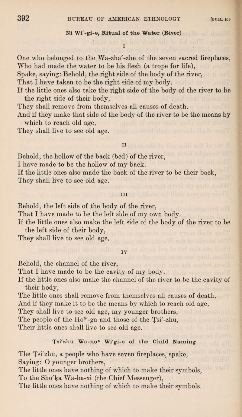 Ni Wi'-gi-e, Ritual of the Water (River) I One who belonged to the Wa-zha'-zhe of the seven sacred fireplaces, Who had made the water to be his flesh (a trope for life), Spake, saying: Behold, the right side of the body of the river, That I have taken to be the right side of my body. If the little ones also take the right side of the body of the river to be the right side of their body, They shall remove from themselves all causes of death. And if they make that side of the body of the river to be the means by which to reach old age, They shall live to see old age. ii Behold, the hollow of the back (bed) of the river, I have made to be the hollow of my back. If the little ones also made the back of the river to be their back, They shall live to see old age. hi Behold, the left side of the body of the river, That I have made to be the left side of my own body. If the little ones also make the left side of the body of the river to be the left side of their body, They shall live to see old age. IV Behold, the channel of the river, That I have made to be the cavity of my body. If the little ones also make the channel of the river to be the cavity of their body, The little ones shall remove from themselves all causes of death, And if they make it to be the means by which to reach old age, They shall live to see old age, my younger brothers, The people of the Hon/-ga and those of the Tsk-zhu, Their little ones shall live to see old age. 'J'si'zhu Wa-non Wi'gi-e of the Child Naming The Tskzhu, a people who have seven fireplaces, spake, Saying: O younger brothers, The little ones have nothing of which to make their symbols, To the Sho'ka Wa-ba-xi (the Chief Messenger), The little ones have nothing of which to make their symbols.