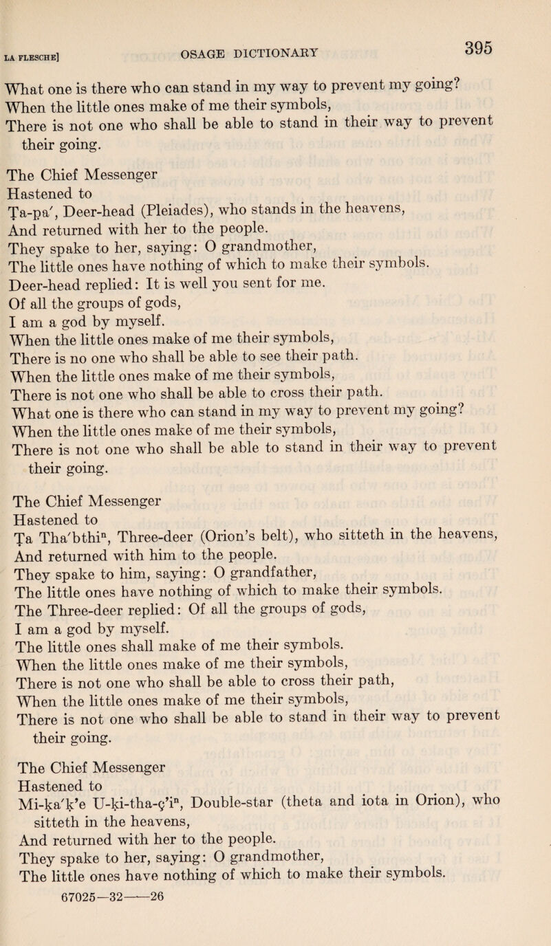 What one is there who can stand in my way to prevent my going? When the little ones make of me their symbols, There is not one who shall be able to stand in their way to pi event their going. The Chief Messenger Hastened to Ta-pa', Deer-head (Pleiades), who stands in the heavens, And returned with her to the people. They spake to her, saying: O grandmother, The little ones have nothing of which to make their symbols. Deer-head replied: It is well you sent for me. Of all the groups of gods, I am a god by myself. When the little ones make of me their symbols, There is no one who shall be able to see their path. When the little ones make of me their symbols, There is not one who shall be able to cross their path. What one is there who can stand in my way to prevent my going? When the little ones make of me their symbols, There is not one who shall be able to stand in their way to prevent their going. The Chief Messenger Hastened to Ta Tha'bthi11, Three-deer (Orion’s belt), who sitteth in the heavens, And returned with him to the people. They spake to him, saying: O grandfather, The little ones have nothing of which to make their symbols. The Three-deer replied: Of all the groups of gods, I am a god by myself. The little ones shall make of me their symbols. When the little ones make of me their symbols, There is not one who shall be able to cross their path, When the little ones make of me their symbols, There is not one who shall be able to stand in their way to prevent their going. The Chief Messenger Hastened to Mi-ka'k’e U-ki-tha-g’in, Double-star (theta and iota in Orion), who sitteth in the heavens, And returned with her to the people. They spake to her, saying: O grandmother, The little ones have nothing of which to make their symbols. 67025-32—26