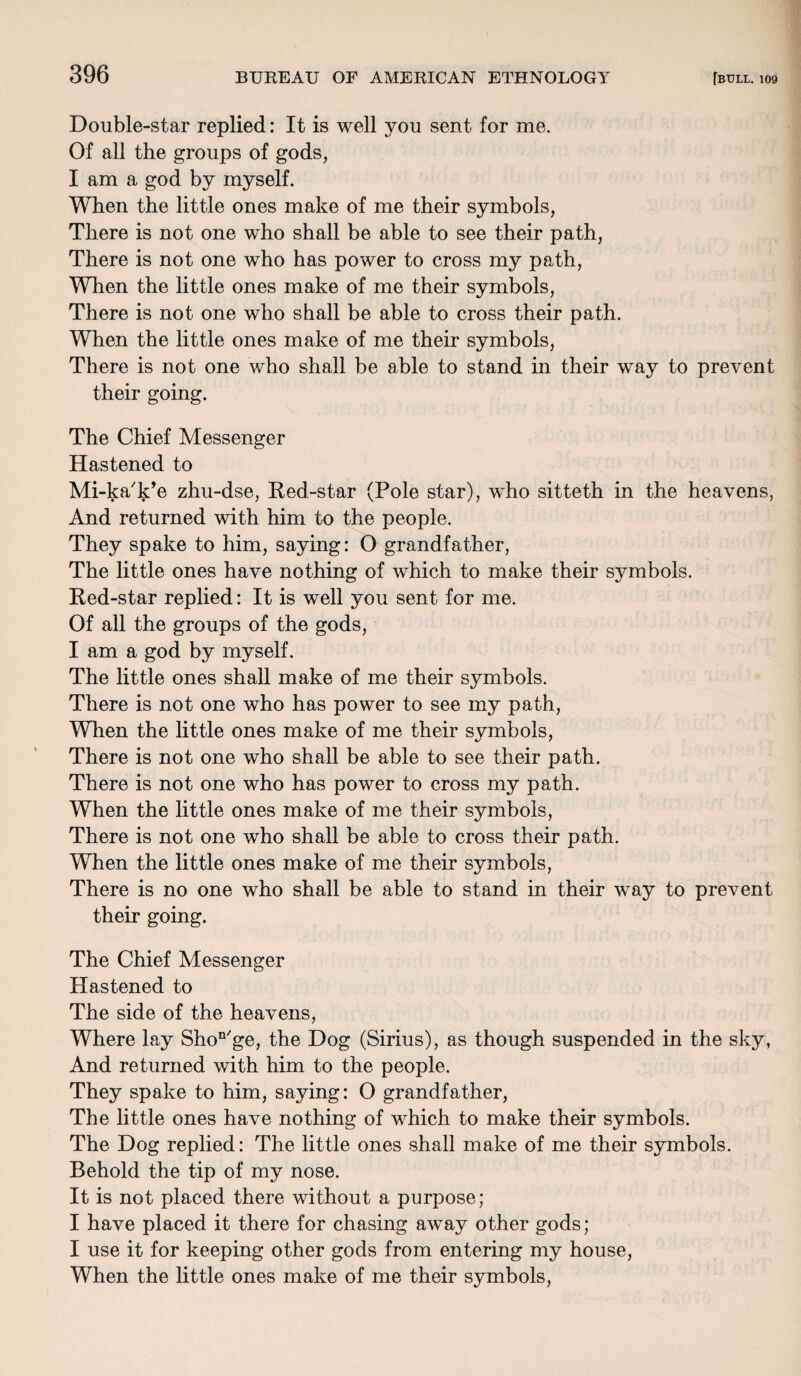 Double-star replied: It is well you sent for me. Of all the groups of gods, I am a god by myself. When the little ones make of me their symbols, There is not one who shall be able to see their path, There is not one who has power to cross my path, When the little ones make of me their symbols, There is not one who shall be able to cross their path. When the little ones make of me their symbols, There is not one who shall be able to stand in their way to prevent their going. The Chief Messenger Hastened to Mi-ka'k’e zhu-dse, Red-star (Pole star), who sitteth in the heavens, And returned with him to the people. They spake to him, saying: 0 grandfather, The little ones have nothing of which to make their symbols. Red-star replied: It is well you sent for me. Of all the groups of the gods, I am a god by myself. The little ones shall make of me their symbols. There is not one who has power to see my path, When the little ones make of me their symbols, There is not one who shall be able to see their path. There is not one who has power to cross my path. When the little ones make of me their symbols, There is not one who shall be able to cross their path. When the little ones make of me their symbols, There is no one who shall be able to stand in their way to prevent their going. The Chief Messenger Hastened to The side of the heavens, Where lay Shon/ge, the Dog (Sirius), as though suspended in the sky, And returned with him to the people. They spake to him, saying: O grandfather, The little ones have nothing of which to make their symbols. The Dog replied: The little ones shall make of me their symbols. Behold the tip of my nose. It is not placed there without a purpose; I have placed it there for chasing away other gods; I use it for keeping other gods from entering my house, When the little ones make of me their symbols,