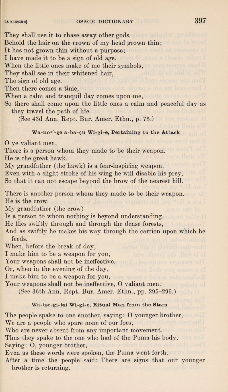 They shall use it to chase away other gods. Behold the hair on the crown of my head grown thin; It has not grown thin without a purpose; I have made it to be a sign of old age. When the little ones make of me their symbols, They shall see in their whitened hair, The sign of old age. Then there comes a time, When a calm and tranquil day comes upon me, So there shall come upon the little ones a calm and peaceful day as they travel the path of life. (See 43d Ann. Kept. Bur. Amer. Ethn., p. 75.) Wa-non'-ge a-ba-gu Wi-gi-e, Pertaining to the Attack O ye valiant men, There is a person whom they made to be their weapon. He is the great hawk. My grandfather (the hawk) is a fear-inspiring weapon. Even with a slight stroke of his wing he will disable his prey, So that it can not escape beyond the brow of the nearest hill. There is another person whom they made to be their weapon. He is the crow. My grandfather (the crow) Is a person to whom nothing is beyond understanding. He flies swiftly through and through the dense forests, And as swiftly he makes his way through the carrion upon which he feeds. When, before the break of day, I make him to be a weapon for you, Your weapons shall not be ineffective. Or, when in the evening of the day, I make him to be a weapon for you, Your weapons shall not be ineffective, O valiant men. (See 36th Ann. Kept. Bur. Amer. Ethn., pp. 295-296.) Wa-^se-gi-tsi Wi-gi-e, Ritual Man from the Stars The people spake to one another, saying: O younger brother, We are a people who spare none of our foes, Who are never absent from any important movement. Thus they spake to the one who had of the Puma his body, Saying: O, younger brother, Even as these words were spoken, the Puma went forth. After a time the people said: There are signs that our younger brother is returning.