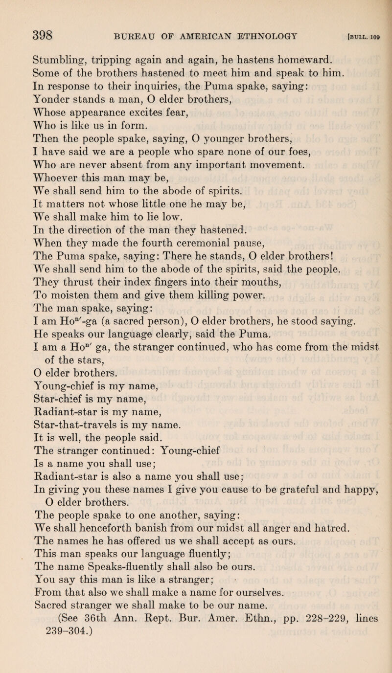 Stumbling, tripping again and again, he hastens homeward. Some of the brothers hastened to meet him and speak to him. In response to their inquiries, the Puma spake, saying: Yonder stands a man, O elder brothers, Whose appearance excites fear, Who is like us in form. Then the people spake, saying, O younger brothers, I have said we are a people who spare none of our foes, Who are never absent from any important movement. Whoever this man may be, We shall send him to the abode of spirits. It matters not whose little one he may be, We shall make him to lie low. In the direction of the man they hastened. When they made the fourth ceremonial pause, The Puma spake, saying: There he stands, O elder brothers! We shall send him to the abode of the spirits, said the people. They thrust their index fingers into their mouths, To moisten them and give them killing power. The man spake, saying: I am Hon'-ga (a sacred person), O elder brothers, he stood saying. He speaks our language clearly, said the Puma. I am a HoQ/ ga, the stranger continued, who has come from the midst of the stars, O elder brothers. Young-chief is my name, Star-chief is my name, Radiant-star is my name, Star-that-travels is my name. It is well, the people said. The stranger continued: Young-chief Is a name you shall use; Radiant-star is also a name you shall use; In giving you these names I give you cause to be grateful and happy, O elder brothers. The people spake to one another, saying: We shall henceforth banish from our midst all anger and hatred. The names he has offered us we shall accept as ours. This man speaks our language fluently; The name Speaks-fluently shall also be ours. You say this man is like a stranger; From that also we shall make a name for ourselves. Sacred stranger we shall make to be our name. (See 36th Ann. Kept. Bur. Amer. Ethn., pp. 228-229, lines 239-304.)
