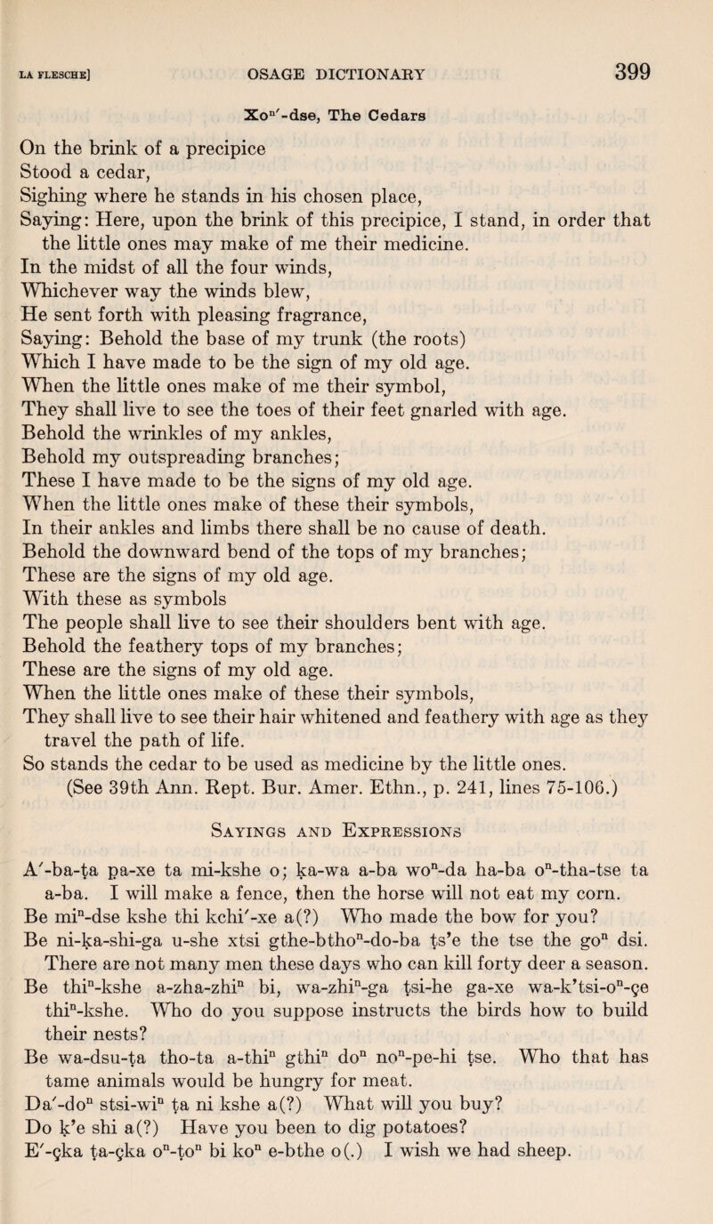 Xon'-dse, The Cedars On the brink of a precipice Stood a cedar, Sighing where he stands in his chosen place, Saying: Here, upon the brink of this precipice, I stand, in order that the little ones may make of me their medicine. In the midst of all the four winds, Whichever way the winds blew, He sent forth with pleasing fragrance, Saying: Behold the base of my trunk (the roots) Which I have made to be the sign of my old age. When the little ones make of me their symbol, They shall live to see the toes of their feet gnarled with age. Behold the wrinkles of my ankles, Behold my outspreading branches; These I have made to be the signs of my old age. When the little ones make of these their symbols, In their ankles and limbs there shall be no cause of death. Behold the downward bend of the tops of my branches; These are the signs of my old age. With these as symbols The people shall live to see their shoulders bent with age. Behold the feathery tops of my branches; These are the signs of my old age. When the little ones make of these their symbols, They shall live to see their hair whitened and feathery with age as the}7 travel the path of life. So stands the cedar to be used as medicine by the little ones. (See 39th Ann. Kept. Bur. Amer. Ethn., p. 241, lines 75-106.) Sayings and Expressions A'-ba-ta pa-xe ta mi-kshe o; ka-wa a-ba won-da ha-ba on-tha-tse ta a-ba. I will make a fence, then the horse will not eat my corn. Be min-dse kshe thi kchi'-xe a(?) Who made the bow for you? Be ni-ka-shi-ga u-she xtsi gthe-bthon-do-ba ts’e the tse the go11 dsi. There are not many men these days who can kill forty deer a season. Be thin-kshe a-zha-zhin bi, wa-zhin-ga tsi-he ga-xe wa-k’tsi-on-ge thin-kshe. Who do you suppose instructs the birds how to build their nests? Be wa-dsu-ta tho-ta a-thin gthin do11 non-pe-hi tse. Who that has tame animals would be hungry for meat. Da'-do11 stsi-win ta ni kshe a(?) What will you buy? Do k’e shi a(?) Have you been to dig potatoes? E'-gka ta-gka on-ton bi kon e-bthe o(.) I wish we had sheep.