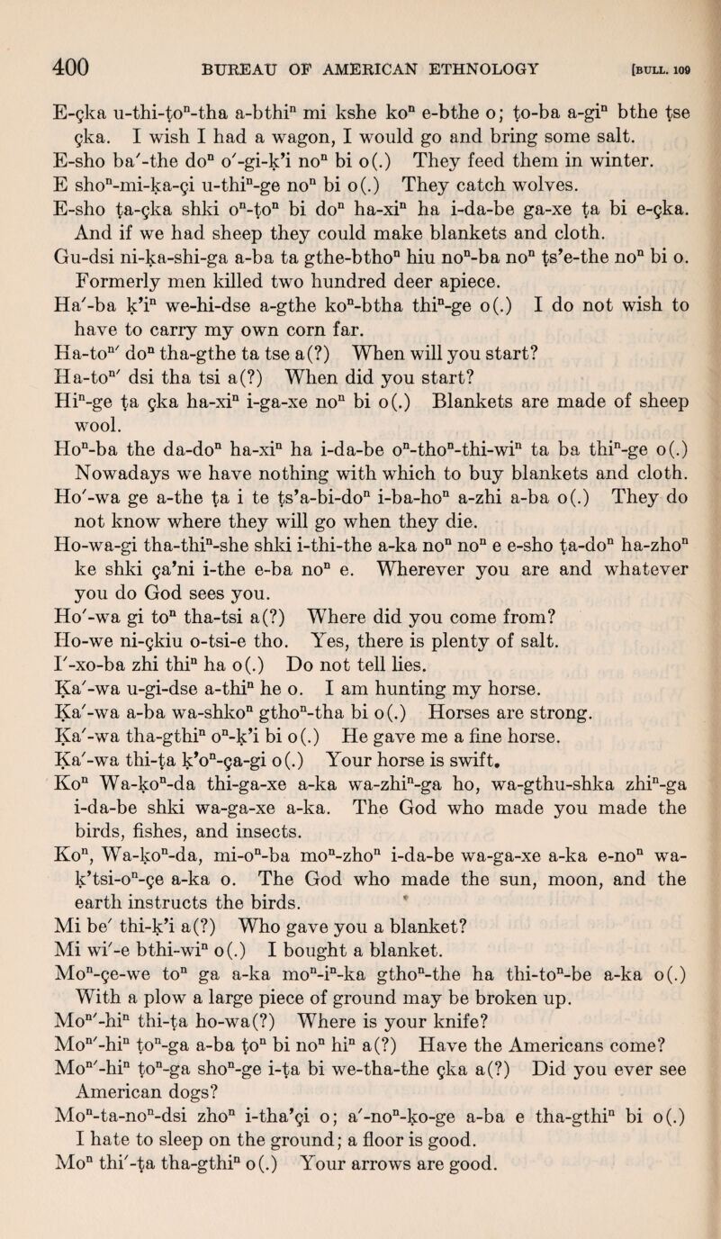 E-gka u-thi-ton-tha a-bthin mi kshe kon e-bthe o; to-ba a-gin bthe tse gka. I wish I had a wagon, I would go and bring some salt. E-sho ba'-the do11 o'-gi-k’i non bi o(.) They feed them in winter. E shon-mi-ka-gi u-thin-ge non bi o(.) They catch wolves. E-sho ta-gka shki on-ton bi do11 ha-xin ha i-da-be ga-xe fa bi e-gka. And if we had sheep they could make blankets and cloth. Gu-dsi ni-ka-shi-ga a-ba ta gthe-bthon hiu non-ba no11 ts’e-the no11 bi o. Formerly men killed two hundred deer apiece. Ha'-ba k’in we-hi-dse a-gthe kon-btha thin-ge o(.) I do not wish to have to carry my own corn far. Ha-ton/ don tha-gthe ta tse a(?) When will you start? Ha-ton/ dsi tha tsi a(?) When did you start? Hin-ge ta gka ha-xin i-ga-xe no11 bi o(.) Blankets are made of sheep wool. Hon-ba the da-don ha-xin ha i-da-be on-thon-thi-win ta ba thin-ge o(.) Nowadays we have nothing with which to buy blankets and cloth. Ho'-wa ge a-the ta i te ts’a-bi-do11 i-ba-hon a-zhi a-ba o(.) They do not know where they will go when they die. Ho-wa-gi tha-thin-she shki i-thi-the a-ka no11 no11 e e-sho ta-don ha-zhon ke shki ga’ni i-the e-ba noD e. Wherever you are and whatever you do God sees you. Ho'-wa gi ton tha-tsi a(?) Where did you come from? Ho-we ni-gkiu o-tsi-e tho. Yes, there is plenty of salt. T-xo-ba zhi thin ha o(.) Do not tell lies. Ka'-wa u-gi-dse a-thin he o. I am hunting my horse. Ka'-wa a-ba wa-shkon gthon-tha bi o(.) Horses are strong. Ka'-wa tha-gthin on-k’i bi o(.) He gave me a fine horse. Ka'-wa thi-ta k’on-ga-gi o(.) Your horse is swift. Kon Wa-kon-da thi-ga-xe a-ka wa-zhin-ga ho, wa-gthu-shka zhin-ga i-da-be shki wa-ga-xe a-ka. The God who made you made the birds, fishes, and insects. Kon, Wa-kon-da, mi-on-ba mon-zhon i-da-be wa-ga-xe a-ka e-noQ wa- k’tsi-on-ge a-ka o. The God who made the sun, moon, and the earth instructs the birds. Mi be' thi-k’i a(?) Who gave you a blanket? Mi wi'-e bthi~win o(.) I bought a blanket. Mon-ge-we ton ga a-ka mon-in-ka gthon-the ha thi-ton-be a-ka o(.) With a plow a large piece of ground may be broken up. Mon'-hin thi-ta ho-wa(?) Where is your knife? Mon'-hin ton-ga a-ba ton bi no11 hin a(?) Have the Americans come? Mon'-hin ton-ga shoD-ge i-ta bi we-tha-the gka a(?) Did you ever see American dogs? Mon-ta-non-dsi zho11 i-tha’gi o; a'-non-ko-ge a-ba e tha-gthi11 bi o(.) I hate to sleep on the ground; a floor is good. Mon thi'-ta tha-gthin o(.) Your arrows are good.