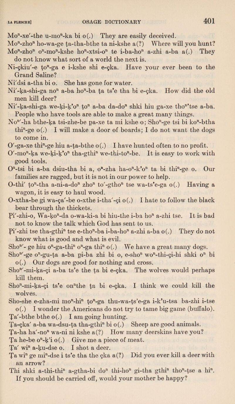 Mon-xe'-the u-mon-ka bi o(.) They are easily deceived. Moa-zhon ho-wa-ge ta-tha-bthe ta ni-kshe a(?) Where will you hunt? Mon-zhon on-mon-kshe hon-xtsi-on te i-ba-hon a-zhi a-ba a(.) They do not know what sort of a world the next is. Ni-gkiu'-e ton-ga e i-kshe shi e-gka. Have your ever been to the Grand Saline? Ni'dsi a-tha bi o. She has gone for water. Nk-ka-shi-ga noQ a-ba hon-ba ta ts’e tha bi e-gka. How did the old men kill deer? Nk-ka-shi-ga we-ki-kV1 to11 a-ba da-don shki hiu ga-xe thon,tse a-ba. People who have tools are able to make a great many things. Non'-ha bthe-ka tsi-zhe-be pa-xe ta mi kshe o; Shon-ge tsi bi kon-btha thin-ge o(.) I will make a door of boards; I do not want the dogs to come in. O'-ga-xe thin-ge hiu a-ta-bthe o(.) I have hunted often to no profit. 0'-mon-ka we-ki-k’o11 tha-gthin we-thi-ton-be. It is easy to work with good tools. On-tsi bi a-ba dsiu-tha bi a, oa-zha ha-oMPo11 ta bi thin-ge o. Our families are ragged, but it is not in our power to help. O-thk ton-tha a-ni-a-don zhon to'-gtho11 tse wa-ts’e-ga o(.) Having a wagon, it is easy to haul wood. O-xtha-be gi wa-ga'-be o-xthe i-tha'-gi o(.) I hate to follow the black bear through the thickets. Pk-zhi-o, Wa-kon-da o-wa-ki-a bi hiu-the i-ba hon a-zhi tse. It is bad not to know the talk which God has sent to us. Pk-zhi tse tha-gthin tse e-thon-ba i-ba-hon a-zhi a-ba o(.) They do not know what is good and what is evil. Shon/- ge hiu on-ga-thin on-ga thin o(.) We have a great many dogs. Shon/-ge on-gu-ta a-ba pi-ba zhi bi o, e-shou won-thi-gi-hi shki on bi o(.) Our dogs are good for nothing and cross. ShoQ/-mi-ka-gi a-ba ts’e the ta bi e-gka. The wolves would perhaps kill them. Shon-mi-ka-gi ts’e onnthe ta bi e-gka. I think we could kill the wolves. Sho-she e-zha-mi mon-hin ton-ga thu-wa-ts*e-ga i-k’u-tsa ba-zhi i-tse o(.) I wonder the Americans do not try to tame big game (buffalo). Ta'-bthe bthe o(.) I am going hunting. Ta-gka' a-ba wa-dsu-ta tha-gthia bi o(.) Sheep are good animals. Ta-ha ha'-no11 wa-ni ni kshe a(?) How many deerskins have you? Ta he-be on-k’i o(.) Give me a piece of meat. Ta' win a-ku-dse o. I shot a deer. • • Ta win ge mia-dse i ts’e tha the gka a(?) Did you ever kill a deer with an arrow? Thi shki a-thi-thin a-gtha-bi do11 thi-hon gi-tha gthin thon-tse a hin. If you should be carried off, would your mother be happy?