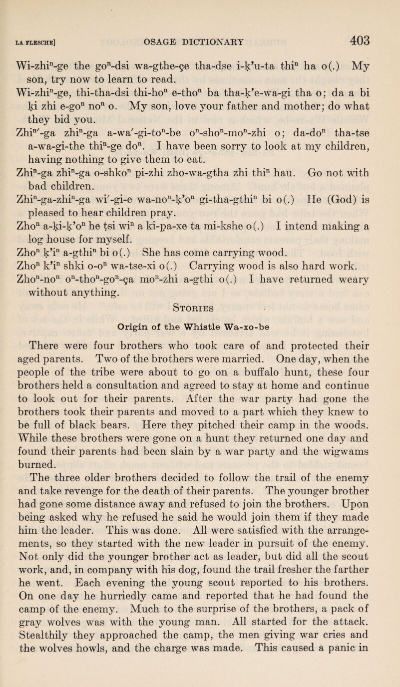 Wi-zhin-ge the gon-dsi wa-gthe-pe tha-dse i-k’u-ta thin ha o(.) My son, try now to learn to read. Wi-zhin-ge, thi-tha-dsi thi-hon e-thon ba tha-k’e-wa-gi tha o; da a bi ki zhi e-gon no11 o. My son, love your father and mother; do what they bid you. Zhin/-ga zhin-ga a-wa'-gi-ton-be on-shon-mon-zhi o; da-don tha-tse a-wa-gi-the thin-ge do11. I have been sorry to look at my children, having nothing to give them to eat. Zhin-ga zhin-ga o-shkon pi-zhi zho-wa-gtha zhi thin hau. Go not with bad children. Zhin-ga-zhin-ga wi'-gi-e wa-non-k’on gi-tha-gthin bi o(.) He (God) is pleased to hear children pray. Zho11 a-ki-k’on he tsi win a ki-pa-xe ta mi-kshe o(.) I intend making a log house for myself. Zhon k’in a-gthin bi o(.) She has come carrying wood. Zho11 k’in shki o-on wa-tse-xi o(.) Carrying wood is also hard work. Zhon-non on-thon-gon-9a mon-zhi a-gthi o(.) I have returned weary without anything. Stories Origin of the Whistle Wa-xo-be There were four brothers who took care of and protected their aged parents. Two of the brothers were married. One day, when the people of the tribe were about to go on a buffalo hunt, these four brothers held a consultation and agreed to stay at home and continue to look out for their parents. After the war party had gone the brothers took their parents and moved to a part which they knew to be full of black bears. Here they pitched their camp in the woods. While these brothers were gone on a hunt they returned one day and found their parents had been slain by a war party and the wigwams burned. The three older brothers decided to follow the trail of the enemy and take revenge for the death of their parents. The younger brother had gone some distance away and refused to join the brothers. Upon being asked why he refused he said he would join them if they made him the leader. This was done. All were satisfied with the arrange¬ ments, so they started with the new leader in pursuit of the enemy. Not only did the younger brother act as leader, but did all the scout work, and, in company with his dog, found the trail fresher the farther he went. Each evening the young scout reported to his brothers. On one day he hurriedly came and reported that he had found the camp of the enemy. Much to the surprise of the brothers, a pack of gray wolves was with the young man. All started for the attack. Stealthily they approached the camp, the men giving war cries and the wolves howls, and the charge was made. This caused a panic in