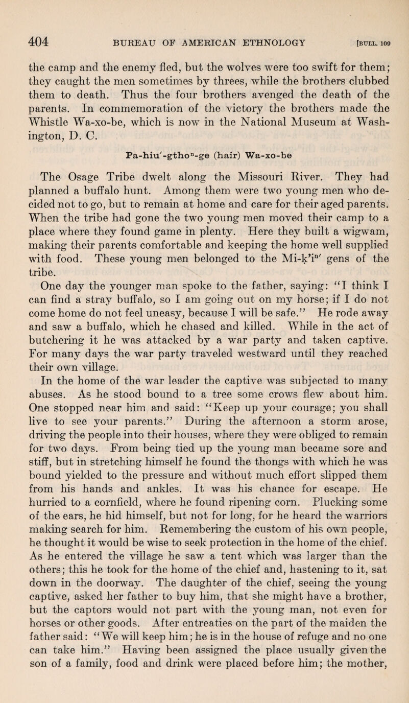 the camp and the enemy fled, but the wolves were too swift for them; they caught the men sometimes by threes, while the brothers clubbed them to death. Thus the four brothers avenged the death of the parents. In commemoration of the victory the brothers made the Whistle Wa-xo-be, which is now in the National Museum at Wash¬ ington, D. C. Pa-hiu/-gthon-ge (hair) Wa-xo-be The Osage Tribe dwelt along the Missouri River. They had planned a buffalo hunt. Among them were two young men who de¬ cided not to go, but to remain at home and care for their aged parents. When the tribe had gone the two young men moved their camp to a place where they found game in plenty. Here they built a wigwam, making their parents comfortable and keeping the home well supplied with food. These young men belonged to the Mi-k’in/ gens of the tribe. One day the younger man spoke to the father, saying: “I think I can find a stray buffalo, so I am going out on my horse; if I do not come home do not feel uneasy, because I will be safe.” He rode away and saw a buffalo, which he chased and killed. While in the act of butchering it he was attacked by a war party and taken captive. For many days the war party traveled westward until they reached their own village. In the home of the war leader the captive was subjected to many abuses. As he stood bound to a tree some crows flew about him. One stopped near him and said: “Keep up your courage; you shall live to see your parents.” During the afternoon a storm arose, driving the people into their houses, where they were obliged to remain for two days. From being tied up the young man became sore and stiff, but in stretching himself he found the thongs with which he was bound yielded to the pressure and without much effort slipped them from his hands and ankles. It was his chance for escape. He hurried to a cornfield, where he found ripening corn. Plucking some of the ears, he hid himself, but not for long, for he heard the warriors making search for him. Remembering the custom of his own people, he thought it would be wise to seek protection in the home of the chief. As he entered the village he saw a tent which was larger than the others; this he took for the home of the chief and, hastening to it, sat down in the doorway. The daughter of the chief, seeing the young captive, asked her father to buy him, that she might have a brother, but the captors would not part with the young man, not even for horses or other goods. After entreaties on the part of the maiden the father said: “We will keep him; he is in the house of refuge and no one can take him.” Having been assigned the place usually given the son of a family, food and drink were placed before him; the mother,