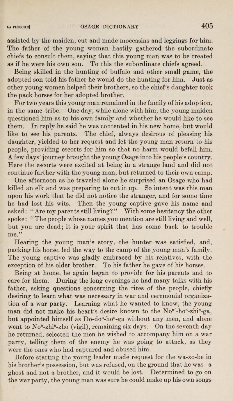 assisted by the maiden, cut and made moccasins and leggings for him. The father of the young woman hastily gathered the subordinate chiefs to consult them, saying that this young man was to be treated as if he were his own son. To this the subordinate chiefs agreed. Being skilled in the hunting of buffalo and other small game, the adopted son told his father he would do the hunting for him. Just as other young women helped their brothers, so the chiefs daughter took the pack horses for her adopted brother. For two years this young man remained in the family of his adoption, in the same tribe. One day, while alone with him, the young maiden questioned him as to his own famity and whether he would like to see them. In reply he said he was contented in his new home, but would like to see his parents. The chief, always desirous of pleasing his daughter, yielded to her request and let the young man return to his people, providing escorts for him so that no harm would befall him. A few days’ journey brought the young Osage into his people’s country. Here the escorts were excited at being in a strange land and did not continue farther with the young man, but returned to their own camp. One afternoon as he traveled alone he surprised an Osage who had killed an elk and was preparing to cut it up. So intent was this man upon his work that he did not notice the stranger, and for some time he had lost his wits. Then the young captive gave his name and asked: “ Are my parents still living? ” With some hesitancy the other spoke: “ The people whose names you mention are still living and well, but you are dead; it is your spirit that has come back to trouble me.” Hearing the young man’s story, the hunter was satisfied, and, packing his horse, led the way to the camp of the young man’s family. The young captive was gladly embraced by his relatives, with the exception of his older brother. To his father he gave of his horses. Being at home, he again began to provide for his parents and to care for them. During the long evenings he had many talks with his father, asking questions concerning the rites of the people, chiefly desiring to learn what was necessary in war and ceremonial organiza¬ tion of a war party. Learning what he wanted to know, the young man did not make his heart’s desire known to the Non/-hon-zhin-ga, but appointed himself as Do-don-hon-ga without any men, and alone went to Non-zhin-zho (vigil), remaining six days. On the seventh day he returned, selected the men he wished to accompany him on a war party, telling them of the enemy he was going to attack, as they were the ones who had captured and abused him. Before starting the young leader made request for the wa-xo-be in his brother’s possession, but was refused, on the ground that he was a ghost and not a brother, and it would be lost. Determined to go on the war party, the young man was sure he could make up his own songs
