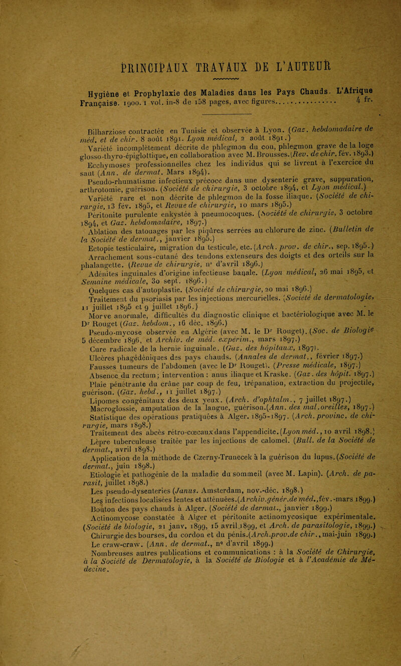 PRINOIPAOX TRAYAUl DE L'AUTEDft Hygiene et Prophylaxie des Maladies dans les Pays Franchise. 1900. 1 vol. in-8 de i58 pages, avec figures. Chauds. L’Afrique . 4 fr. Bilharziose contractee en Tunisie et observee a Lyon. (Gaz. hebdomadaire de tned. et de chin. 8 aout 1891. Lyon medical, 2 aout 1891.) Variete incompletement decrite de phlegmon du cou, phlegmon grave de la loge glosso-thyro-epiglottique, en collaboration avec M. Brousses.(iteu. dechir, fev.1898.) Ecchymoses professionnelles chez les individus qui se livrent a 1 exercice du saut (Ann. de dermat. Mars 1894). Pseudo-rhumatisme infectieux precoce dans une dysenteric grave, suppuration, arthrotomie, guerison. (Societe de chirurgie, 3 octohre 1894, et Lyon medical.) Variete rare et non decrite de phlegmon de la fosse iliaque. (Societe de chi¬ rurgie, i3 fev. 1896, el Revue de chirurgie, 10 mars 1895.) Peritonite purulente enkystee a pneumocoqucs. (Societe de chirurgie, 3 octobre 1894, et Gaz. hebdomadaire, 1897.) Ablation des tatouages par les piqures serrees au chlorure de zinc. (Bulletin de la Societe de dermat., janvier 1895.) Ectopie testiculaire, migration du testicule, etc. [Arch. prov. de chir., sep. 1895.) Arrachement sous-cutane des tendons extenseurs des doigts et des orteils sur la phalangette. (Revue de chirurgie, n° d’avril 1896.) Adenites inguinales d’origine infectieuse baqale. (Lyon medical, 26 mai 1896, et Semaine medicale, 3o sept. 1896.) Ouelques cas d’autoplastie. (Societe de chirurgie, 20 mai 1896.) Traitement du psoriasis par les injections mercurielles. (Societe de dermatologie, 11 juillet i8g5 et 9 juillet 1896.) Morve anormale, difficultes du diagnostic clinique et bacteriologique avec M. le Dr Rouget (Gaz. hebdotn., 16 dec. 1896.) Pseudo-mycose observee en Algerie (avec M. le Dr Rouget). (Soc. de Biologic 5 decembre 1896, et Archiv. de med. experim., mars 1897.) Cure radicale de la hernie inguinale. (Gaz. des hopitaux, 1897). Ulccres phagedeniques des pays chauds. (Annales de dermat., fevrier 1897.) Fausses tumeurs de 1’abdomen (avec le Dr Rouget). (Presse medicale, 1897.) Absence du rectum; intervention : anus iliaque et Kraske. (Gaz. des hopit. 1897.) Plaie penetrante du crane par coup de feu, trepanation, extraction du projectile, guerison. (Gaz. hebd., 11 juillet 1897.) Lipomes congenitaux des deux yeux. (Arch, d’ophtalm., 7 juillet 1897.) Macroglossie, amputation de la langue, guerison.(Ann. des mai.oreilles, 1897.) Statistique des operations pratiquees a Alger. 1895-1897. (Arch, provinc, de chi¬ rurgie, mars 1898.) Traitement des abces retro-coecauxdans l’appendicite. (Lyon med., 10 avril 1898.) Lepre tuberculeuse traitee par les injections de calomel. (Bull, de la Societe de dermat., avril 1898.) Application de la methode de Czerny-Trunecek a la guerison du lupus. (Societe de dermat., juin 1898.) Etiologie et pathogenie de la maladie du sommeil (avecM. Lapin). (Arch, de pa- rasit, juillet 1898.) Les pseudo-dysenteries (Janus. Amsterdam, nov.-dec. 1898.) Les infections localisees lentes et ultenuees.(Archiv.gener.de med.,fev.-mars 1899.) Botxton des pays chauds a Alger. (Societe cle dermat., janvier 1899.) Actinomycose constatee a Alger et peritonite actinomycosique experimentale. (Societe de biologie, 21 janv. 1899, i5 avriLi899, et Arch, de parasitologie, 1899.) Chirurgie des bourses, du cordon et du penis.(Arch.prov.de c/»>.,mai-juin 1899.) Le craw-craw. (Ann. de dermat., n° d’avril 1899.) Nombreuses autres publications et communications : a la Societe de Chirurgie, a la Societe de Dermatologie, a la Societe de Biologie et a VAcademie de Me- decine.