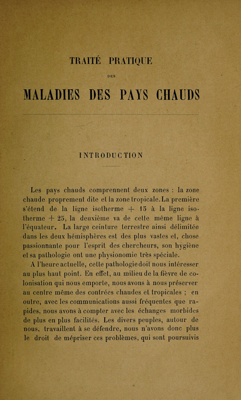 DES MALADIES DES PAYS CHAL'DS INTRODUCTION Les pays chauds comprennent deux zones : la zone chaude proprement dile et la zone tropicale.La premiere s’etend de la ligne isolherme -f- 15 a la ligne iso- therme + 25, la deuxieme va de cette meme ligne a Tequateur. La large ceinture lerrestre ainsi delimitee dans les deux hemispheres est des plus vastes el, chose passionnante pour Tesprit des cliercheurs, son hygiene elsa pathologie ont une pliysionomie trks speciale. A l’heure actuelle, celte pathologie doit nous int6resser au plus haut point. En effet, au milieu de la fievre de co¬ lonisation qui nous emporle, nous avons a nous preserver au centre meme des contrees cliaudes et tropicates ; en outre, avec les communications aussi fTequentes que ra- pides, nous avons a compter avec les echanges morbides de plus en plus facilites. Les divers peuples, autour de nous, travaillent a se defendre, nous n’avons done plus le droit de mepriser ces problemes, qui sont poursuivis