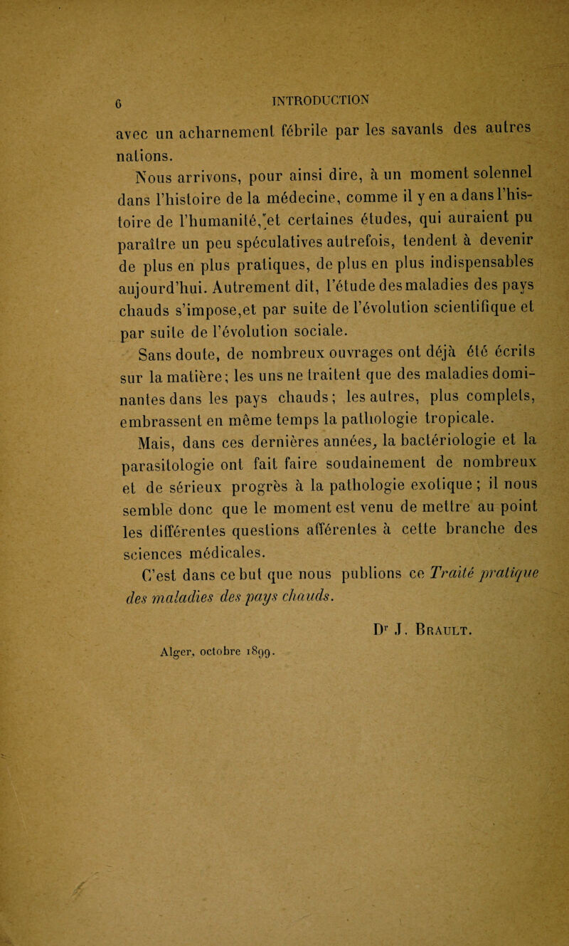 INTRODUCTION avoc un acharnement febrile par les savanls des autres nations. Nous arrivons, pour ainsi dire, a un moment solennel dans Fhistoire de la m6decine, comme it y en a dans l’his- toire de Fhumanit6,’et certaines etudes, qui auraient pu paraitre un peu sp6culatives autrefois, tendent a devenir de plus en plus pratiques, de plus en plus indispensables aujourd’hui. Autrement dit, mtude des maladies des pays chauds s’impose,et par suite de Involution scientifique et par suite de involution sociale. Sans doute, de nombreux ouvrages ont d6ja 6te Merits sur la matiere; les uns ne Iraitent que des maladies domi¬ nates dans les pays chauds; les autres, plus complels, embrassent en meme temps la patliologie tropicale. Mais, dans ces dernieres ann6es, la bact£riologie et la parasitologie ont fait faire soudainement de nombreux et de s^rieux progres a la patliologie exotique ; il nous semble done que le moment est venu de mettre au point les diff6renles questions aff6rentes a cette branche des sciences medicates. (Test dans cebut que nous publions ce Traite pratique des maladies des pays chauds. Alger, octobre 1899 - Dr J. Brault.