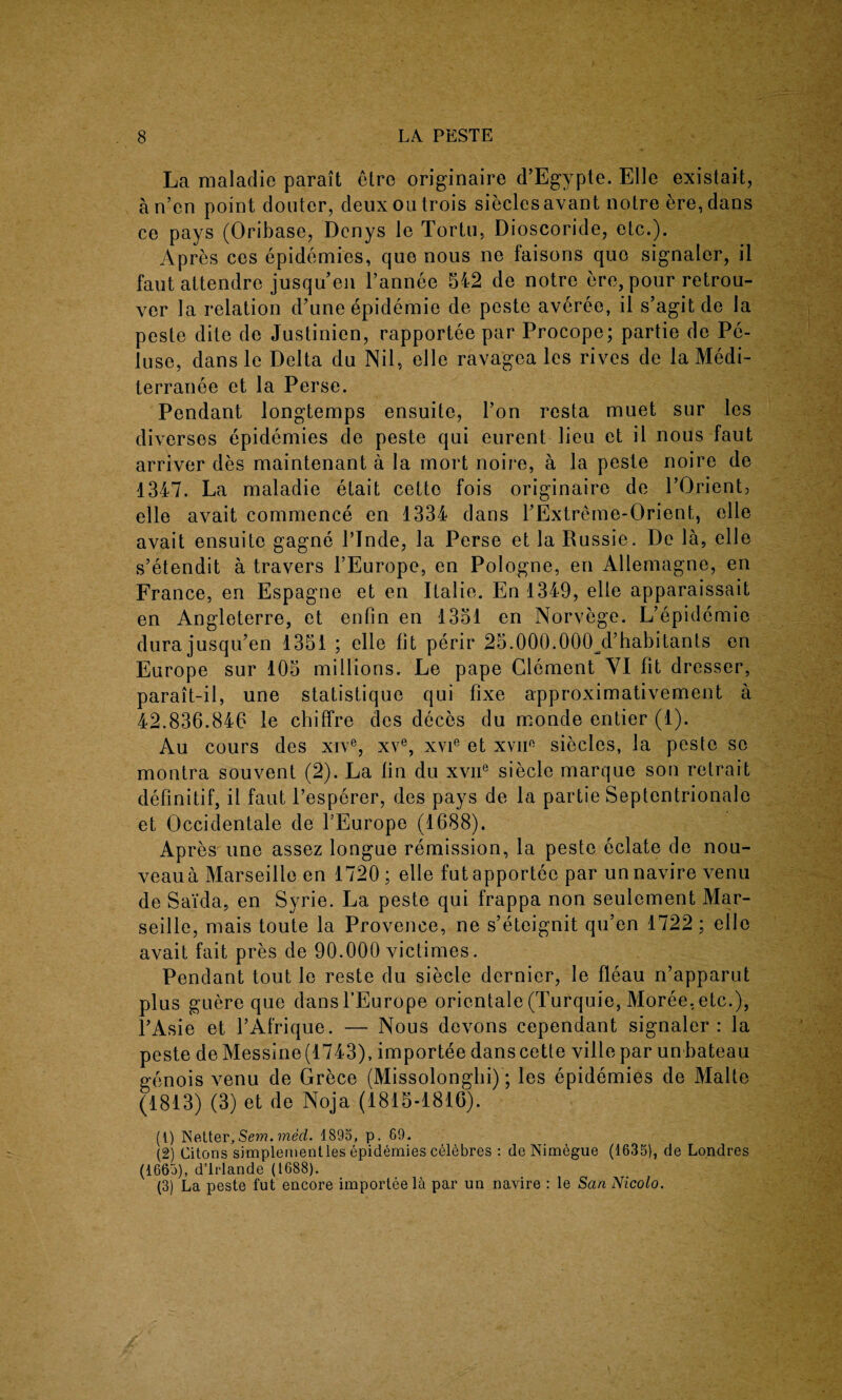 La maladie parait etre originate d’Egypte. Elle existait, an’en point douter, deuxoutrois sieclesavant notre ere, dans ce pays (Oribase, Denys le Tortu, Dioscoride, etc.). Apres ces epidemies, que nous ne faisons quo signaler, il faut attendre jusqueu l’annee 542 de notre ere, pour retrou- ver la relation d’une epidemie de peste averee, il s’agitde la peste dite de Justinien, rapportee par Procope; partie de Pe- luse, dans le Delta du Nil, elle ravagea les rives de la Medi- terranee et la Perse. Pendant longtemps ensuite, Fon resta muet sur les diverses epidemies de peste qui eurent lieu et il nous faut arriver des maintenant a la mort noire, a la peste noire de 1347. La maladie etait cetto fois originaire de FOrient, elle avait commence en 1334 dans FExtreme-Orient, elle avait ensuite gagne FInde, la Perse et la Russie. De la, elle s’etendit a travers FEurope, en Pologne, en Allemagne, en France, en Espagne et en Italie. En 1349, elle apparaissait en Angleterre, et enfin en 1351 en Norvege. L’epidemie durajusqiFen 1351 ; elle lit perir 25.000.000 d’habitants en Europe sur 105 millions. Le pape Clement VI fit dresser, parait-il, une statistique qui fixe approximativement a 42.836.846 le chiffre des deces du monde entier (1). Au cours des xive, xve, xvie et xvii0 siecles, la peste so montra souvent (2). La fin du xvne siecle marque son retrait definitif, il faut l’esperer, des pays de la partie Septentrionale et Occidentale de FEurope (1688). Apres une assez longue remission, la peste eclate de nou- veaua Marseille en 1720 ; elle futapporteo par unnavire venu de Saida, en Syrie. La peste qui frappa non seulement Mar¬ seille, mais toute la Provence, ne s’eteignit qu’en 1722; elle avait fait pres de 90.000 victimes. Pendant tout le reste du siecle dernier, le fleau n’apparut plus guere que dans FEurope orientate (Turquie, Moree, etc.), FAsie et FAfrique. — Nous devons cependant signaler: la peste de Messine (1743), importee dans cette ville par un bateau genois venu de Grece (Missolonghi); les epidemies de Malte (1813) (3) et de Noja (1815-1816). (1) Netter, Sem. med. 1895, p. 69. (2) Citons simplementles epidemies celebres : deNimegue (1635), de Londres (1665), d’lrlande (1688). (3) La peste fut encore importee la par un navire : le San Nicolo.