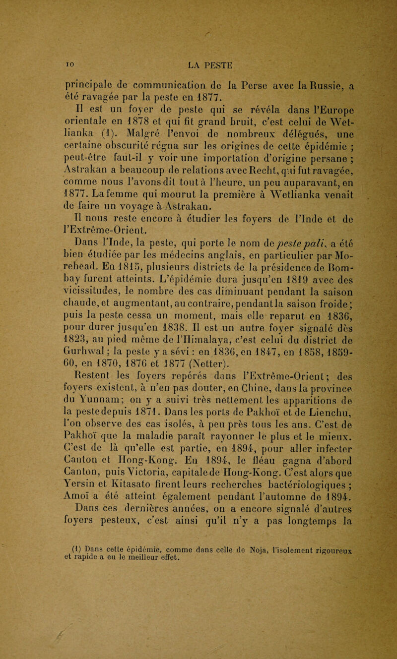 principale de communication do Ja Perse avec la Russie, a ete ravagee par la peste en 1877. 11 est un foyer de peste qui se re vela dans PEurope orientate en 1878 et qui fit grand bruit, c’est celui de Wet- lianka (1). Malgre Penvoi de nombreux delegues, une certaine obscurite regna sur les origines de cette epidemie ; peut-etre faut-il y voir une importation d’origine persane ; Astrakan a beaucoup de relations avec Recht, qui fut ravagee, comme nous l’avonsdit tout a Pheure, un peu auparavant, en 1877. La femme qui mourut la premiere a Wetlianka venait de faire un voyage a Astrakan. II nous reste encore a etudier les foyers de PInde et de PExtreme-Orient. Dans PInde, la peste, qui porte le nom de peste pali, a ete bien etudiee par les medecins anglais, en particular par Mo- rehead. En 1815, plusieurs districts de la presidence de Bom¬ bay furent atteints. L’epidemie dura jusqu’en 1819 avec des vicissitudes, le nombre des cas diminuant pendant la saison chaude,et augmentant, au contraire, pendantla saison froide; puis la peste cessa un moment, mais elle reparut en 1836, pour durer jusqu’en 1838. II est un autre foyer signale des 1823, au pied meme de PHimalaya, c’est celui du district de Gurhwal; la peste y a sevi: en 1836, en 1847, en 1858, 1859- 60, en 1870, 1876 et 1877 (Netter). Restent les foyers reperes dans PExtreme-Orient; des foyers existent, a n’en pas douter, en Chine, dans la province du Yunnam; on y a suivi tres nettement les apparitions de la pestedepuis 1871. Dans les ports de Pakhoi et de Lienchu, Pon observe des cas isoles, a peu pres tons les ans. C’est de Pakhoi que la maladie parait rayonner le plus et le mieux. C’est de la qu’elle est partie, en 1894, pour allcr infecter Canton et Hong-Kong. En 1894, le fleau gagna d’abord Canton, puis Victoria, capitalede PIong-Kong. C’est alors que Yersin et Kitasato firentleurs recherches bacteriologiques ; Amo'i a ete atteint egalement pendant l’automne de 1894. Dans ces dernieres annees, on a encore signale d’autres foyers pesteux, c’est ainsi qu’il n’y a pas longtemps la (1) Dans cette epidemie, comme dans celle de Noja, l’isolement rigoureux et rapide a eu le meilleur effet.