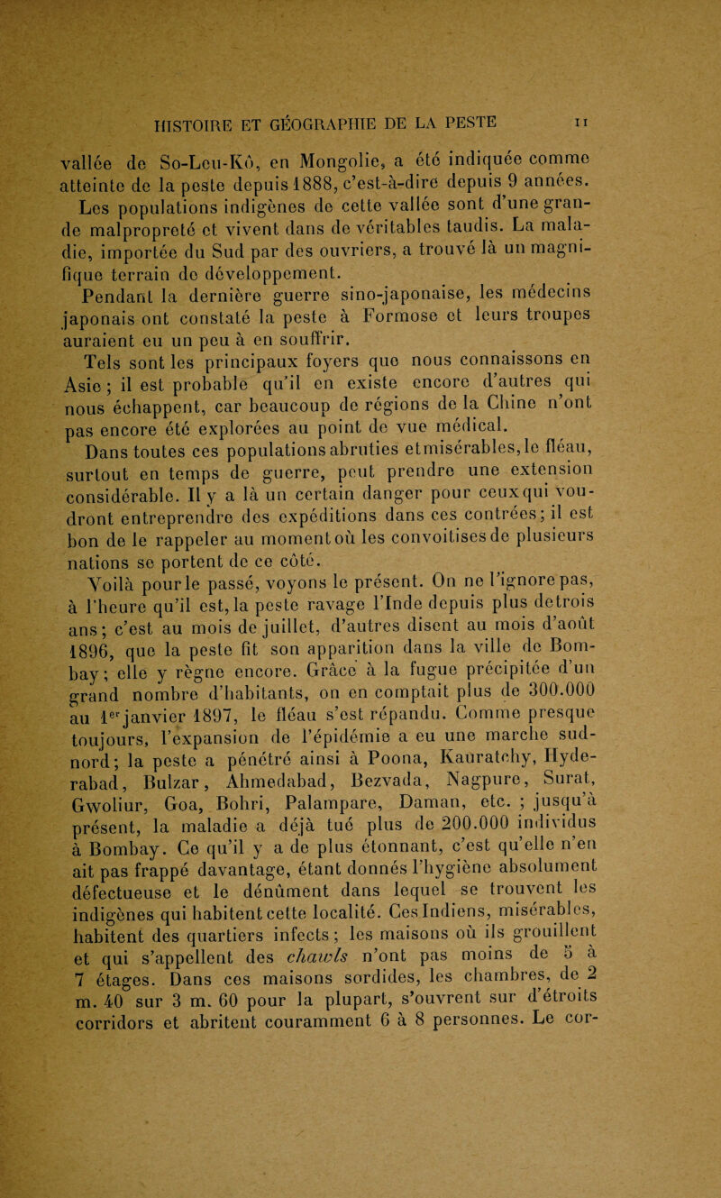 vallee de So-Leu-K6, en Mongolie, a ete indiquee comme atteinte de la peste depuis 1888, c’est-a-dire depuis 9 annees. Les populations indigenes de cette vallee sont d une gran¬ de malproprete ct vivent dans de veritables taudis. La mala- die, importee du Sud par des ouvriers, a trouve la un magni- fique terrain de developpement. Pendant la derniere guerre sino-japonaise, les medecins japonais ont constate la peste a Formose et leurs troupes auraient eu un peu a en souffrir. Tels sont les principaux foyers que nous connaissons en Asie; il est probable qu’il en existe encore d’autres qui nous echappent, car beaucoup de regions de la Chine n ont pas encore ete explorees au point de vue medical. Dans toutes ces populations abruties etmiserables,le fleau, surtout en temps de guerre, peut prendre une extension considerable. II y a la un certain danger pour ceuxqui vou- dront entreprendre des expeditions dans ces contrees; il est bon de le rappeler au moment ou les convoitises de plusieurs nations se portent de ce cote. Voila pourle passe, voyons le present. On ne Fignorepas, a l’heure qu’il est,la peste ravage l’lnde depuis plus detrois ans; c’est au mois de juillet, d’autres disent au mois d’aout 1896, que la peste fit son apparition dans la ville de Bom¬ bay; elle y regne encore. Grace a la fugue precipitee dun grand nombre d’habitants, on en comptait plus de 300.000 an lerjanvier 1897, le fleau s’est repandu. Comme presque toujours, 1’expansion de Tepidemie a eu une marclie sud- nord; la peste a penetre ainsi a Poona, Kauratchy, Hyde¬ rabad, Bulzar, Ahmedabad, Bezvada, Nagpure, Surat, Gwoliur, Goa, Bohri, Palampare, Daman, etc. ; jusqu’a present, la maladie a deja tue plus de 200.000 individus a Bombay. Ce qu’il y a de plus etonnant, c’est qu’elle n’en ait pas frappe davantage, etant donnes rhygiene absolument defectueuse et le denument dans lequel se trouvent les indigenes qui habitent cette localite. Ceslndiens, miserables, habitent des quartiers infects; les maisons ou ils grouillent et qui s’appellent des chawls n’ont pas moins de 5 a 7 etages. Dans ces maisons sordides, les chambres, de 2 m. 40 sur 3 m. 60 pour la plupart, s’ouvrent sur d’etroits