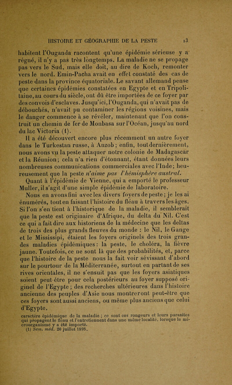 habitent l’Ouganda racontent qu’une epidemie serieuse y a regne, il n’y a pas tres longtemps. La maladie ne se propage pas vers le Slid, mais elle doit, au dire de Koch, remonter vers le nord. Emin-Pacha avait en effet constate des cas de peste dans la province equatoriale. Le savant allemand pense que certaines epidemies constatees en Egypte et en Tripoli- taine,au coursdu siecle,ont du etre importees de ce foyer par desconvois d’esclaves. Jusqu’ici,rOuganda5 qui n’avait pas de debouches, n’avait pu contaminer les regions voisines, mais le danger commence a se reveler, maintenant que l’on cons- truit un chemin de fer de Monbasa surTOcean, jusqu’au nord du lac Victoria (1). II a ete decouvert encore plus recemment un autre foyer dans le Turkestan russe, a Anzob; enfin, toutdernierement, nous avons vu la peste attaquer notre colonie de Madagascar etla Reunion; cela n’a rien d’etonnant, etant donnees leurs nombreuses communications commerciales avecl’Inde; lieu- reusement que la peste n’aime pas Vhemisphere austral. Quant a Tepidemie de Vienne, qui a emporte le professeur Muller, il s'agit d’une simple epidemie de laboratoire. Nous en avons fini avecies divers foyers de peste; je les ai enumeres, touten faisant I’bistoire du fleau a travers les ages. Si Fon s’en tient a Tbistorique de la maladie, il semblerait que la peste est originaire d’Afrique, du delta du Nil. G’est ce qui a fait dire aux historiens de la medecine que les deltas de trois des plus grands fleuves du monde : le Nil, le Gange et le Mississipi, etaient les foyers originels des trois gran- des maladies epidemiques : la peste, le cholera, la fievre jaune. Toutefois,ce ne sont la que des probabilites, et, parce que Thistoire de la peste nous la fait voir sevissant d’abord sur le pourtour de la Mediterranee, surtout en partantde ses rives orientales, il ne s’ensuit pas que les foyers asiatiques soient peut-etre pour cela posterieurs au foyer suppose ori- ginel de TEgypte; des recberches ulterieures dans l’histoire ancienne des peoples d’Asie nous montreront peut-etre que ces foyers sontaussi anciens, ou meme plus anciens que colui d’Egypte. caractere epidemique de la maladie ; ce sont ces rongeurs et leurs parasites qui propagentle fleau et l’entretiennent dans une memo localite, lorsque le mi- croorganisme y a et6 importe. (1) Sem. med. 20 juillet 1898.