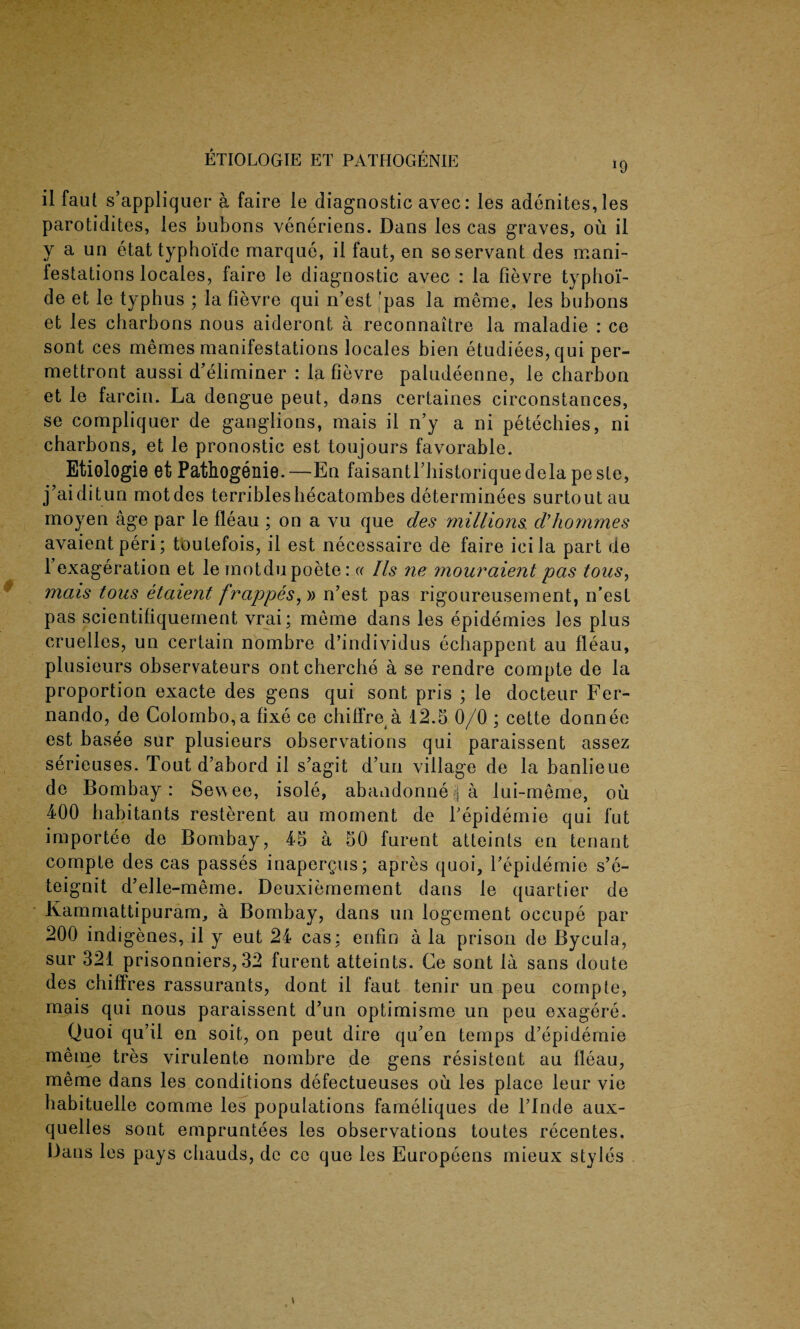 il faut s’appliquer a faire le diagnostic avec: les adenites, les parotidites, les bubons veneriens. Dans les cas graves, ou il y a un etattyphoide marque, il faut, en so servant des mani¬ festations locales, faire le diagnostic avec : la fievre typhoi’- de et le typhus ; la fievre qui n’est 'pas la meme, les bubons et les charbons nous aideront a reconnaitre la maladie : ce sont ces memes manifestations locales bien etudiees,qui per- mettront aussi d’eliminer : la fievre paludeenne, le charbon et le farcin. La dengue peut, dans certaines circumstances, se compliquer de ganglions, mais il n’y a ni petechies, ni charbons, et le pronostic est toujours favorable. Etiologie et Pathogenie. —En faisantl’historiquedela pe ste, j’ai ditun motdes terriblesliecatombes determinees surtoutau moyen age par le fleau ; on a vu que des millions, d’honimes avaientperi; toutefois, il est necessaire de faire icila part de l’exageration et le motdupoete: « Ils ne mouraient pas tous, mais tous etaient frappes, » n’est pas rigoureusement, n’est pas scientifiquement vrai; meme dans les epidemics les plus cruelles, un certain nombre d’individus echappent au fleau, plusieurs observateurs ontcherche a se rendre compte de la proportion exacte des gens qui sont pris ; le docteur Fer¬ nando, de Colombo,a fixe ce chillre a 12.5 0/0 ; cette donnee est basee sur plusieurs observations qui paraissent assez serieuses. Tout d’abord il s’agit d’un village de la banlieue de Bombay: Sewee, isole, abandonne% a lui-meme, oil 400 habitants resterent au moment de Tepidemie qui fut importee de Bombay, 45 a 50 furent atteints en tenant compte des cas passes inapergus; apres quoi, l’epidemie s’e- teignit d’elle-meine. Deuxiemement dans le quartier de Kammattipuram, a Bombay, dans un logement occupe par 200 indigenes, il y eut 24 cas; enfin a la prison de Bycula, sur 321 prisonniers, 32 furent atteints. Ce sont la sans doute des chiffres rassurants, dont il faut tenir un peu compte, mais qui nous paraissent d’un optimisme un peu exagere. Quoi qu’il en soit, on peut dire qu’en temps d’epidemie meme tres virulente nombre de gens resistont au fleau, meme dans les conditions defectueuses ou les place leur vie habituelle comme les populations fameliques de l’lnde aux- quelles sont empruntees les observations toutes recentes. Dans les pays chauds, de co que les Europeens mieux styles