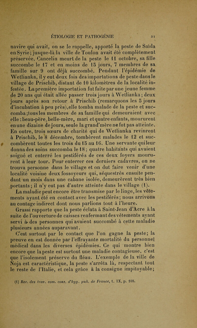 navire qui avait, on se le rappelle, apporte la pcste do Saida enSyrie; jusque-la la ville de Toulon avait ete completement preservee. Cancelin meurt de la peste le 11 octobre, sa fille succombe le 17 et en moins de 15 jours, 7 membres de sa famille sur 9 ont deja succombe. Pendant l’epidemie de Wetlianka, ily eut deux fois des importations de peste dans le village de Prischib, distant de 10 kilometres de la localite in- festee. Lapremiere importation fut faitepar une jeune femme de 20 ans qui etait allee passer trois jours a Wetlianka; deux jours apres son retour a Prischib (remarquons Jes 5 jours d’incubation a pen pres),elle tomba malade de la peste et suc- comba;tousles membres de safamillequi demeuraient avec elle :beau-pere; belle-mere, mari etquatre enfants, moururent enune dizaine de jours, seule la grancl’mere ne fut pas atteinte. En outre, trois soeurs de charite qui de Wetlianka revinrent a Prischib, le 8 decembre, tomberent malades le 12 et suc- comberent toutes les trois du!5 au 16. Une servante quileur donnades soins succomba le 18; qualre habitants qui avaient soigne et enterre les pestiferes de ces deux foyers mouru¬ rent a leur tour. Pour enterrer ces derniers cadavres, on ne trouva personne dans le village et on dut faire venir d’une localite voisine deux fossoyeurs qui, sequestres ensuite pen¬ dant un mois dans une cabane isolee, demeurerent tres bien portants; il n’y cut pas d’autre atteinte dans le village (1). La maladie peut encore etre transmise par le linge, les vete- ments ayant ete en contact avec les pestiferes; nous arrivons au contage indirect dont nous parlions tout a l’heure. Grassi rapporte quo la peste eclata a Saint-Jean d’Acre ala suite de l’ouverturede caisses renfermantdes vetements ayant servi a» des personnes qui avaient succombe a cette maladie plusieurs annees auparavant. G’est surtout par le contact que l’on gagne la peste; la preuve en est donnee par Peffrayante mortalite du personnel medical dans les diverses epidemies. Ce qui montre bien encore que la peste est surtout une maladie contagieuse, c’est que risolement preserve du fleau. L’exemple de la ville de Noja est caracteristique, la peste s’arreta la, respectant tout le reste de l’ltalie, et cela grace a la consigne impitoyable; (1) Rec. des Irav. com. cons, d'hyg. pub. de France, t. IX, p. 108.