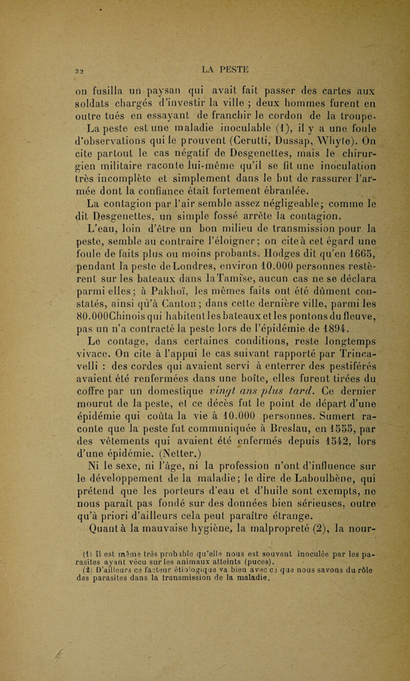 on fusilla un paysan qui avait fait passer des cartes aux soldats charges d’investir la ville ; deux homines furent en outre tues en essayant de franchir Je cordon de la troupe- La peste est une inaladie inoculable (1), il y a une foule d’observations qui le prouvent (Cerutti, Dussap, Whyte). On cite partout le cas negatif de Desgenettes, mais le chirur- gien militaire raconte lui-meme qu’il se fit une inoculation tres incomplete et simplement dans le but de rassurer far- mee dont la confiance etait fortement ebranlee. La contagion par fair semblo assez negligeable; comme le dit Desgenettes, un simple fosse arrete la contagion. L’eau, loin d’etre un bon milieu de transmission pour la peste, semble au contraire f eloigner; on cite a cet egard une foule de faits plus ou moins probants. Hodges dit qu’en 1665, pendant la peste deLondres, environ 10.000 personnes reste- rent sur les bateaux dans laTami'se, aucun cas ne se declara parmielles; a Pakhoi, les merries faits out ete dument con¬ states, ainsi qu’a Canton; dans cette derniere ville, parmi les 80.000Chinois qui habitentles bateaux et les pontons du fleuve, pas un n’a contracted peste lors de 1’epidemie de 1894. Le contage, dans certaines conditions, reste longtemps vivace. On cite a l’appui le cas suivant rapporte par Trinca- velli : des cordes qui avaient servi a enterrer des pestiferes avaient ete renfermees dans une boite, elles furent tirees du coffre par un domestique vingt ans plus tard. Ce dernier mourut de la peste, et ce deces fut le point de depart d’une epidemie qui couta la vie a 10.000 personnes. Sumert ra¬ conte que la peste fut communiquee a Breslau, en 1555, par des vetements qui avaient ete enfermes depuis 1542, lors d’une epidemie. (Netter.) Ni le sexe, ni Cage, ni la profession n’ont d’influence sur le developpement de la maladie; le dire de Laboulbene, qui pretend que les porteurs d’eau et d’huile sont exempts, ne nous parait pas fonde sur des donnees bien serieuses, outre qu’a priori d’ailleurs cela peut paraitre etrange. Quanta la mauvaise hygiene, la malproprete (2), la nour- (1) II est m^nie tres probible qu’elle noas est souvent inoculee par les pa¬ rasites ayant vecu sur les animaux atteints (puces). (i\ D’ailleurs ce facteur etiologique va bieu avec ce que nous savons du r6le des parasites dans la transmission de la maladie.