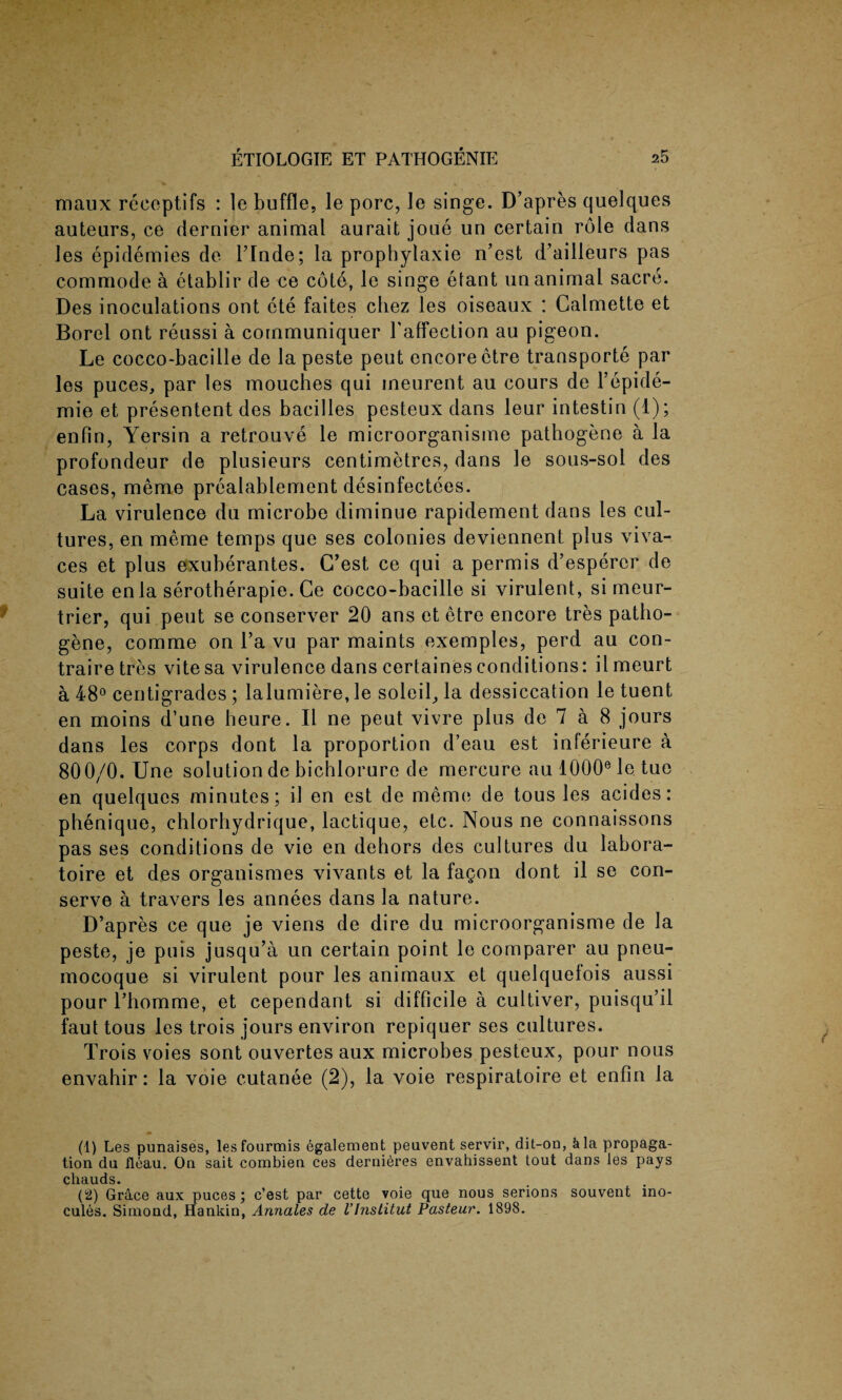 maux receptifs : le buffle, le pore, le singe. D’apres quelques auteurs, ce dernier animal aurait joue un certain role dans les epidemies de l’lnde; la prophylaxie n’est d’ailleurs pas commode a etablir de ce cote, le singe etant un animal sacre. Des inoculations ont cte faites cliez les oiseaux : Calmette et Borel ont reussi a communiquer l’affection au pigeon. Le cocco-bacille de la peste peut encore etre transports par les puces, par les mouches qui meurent au cours de l’epide- mie et presentent des bacilles pesteux dans leur intestin (1); enfin, Yersin a retrouve le microorganisme pathogene a la profondeur de plusieurs centimetres, dans le sous-sol des cases, memo prealablement desinfectees. La virulence du microbe diminue rapidement dans les cul¬ tures, en meme temps que ses colonies deviennent plus viva-, ces et plus exuberantes. C’est, ce qui a permis d’espercr de suite enla serotherapie. Ce cocco-bacille si virulent, si meur- trier, qui peut se conserver 20 ans et etre encore tres patho¬ gene, comme on Fa vu par maints exemples, perd au con- traire tres vite sa virulence dans certainesconditions: ilmeurt a F8° centigrades ; lalumiere, le soleil, la dessiccation le tuent en moins d’une heure. II ne peut vivre plus de 7 a 8 jours dans les corps dont la proportion d’eau est inferieure a 800/0. Une solution de bichlorure de mercure au 1000e le tue en quelques minutes; il en est de meme de tous les acides: phenique, ehlorhydrique, lactique, etc. Nous ne connaissons pas ses conditions de vie en dehors des cultures du labora- toire et des organismes vivants et la fagon dont il se con¬ serve a travers les annees dans la nature. D’apres ce que je viens de dire du microorganisme de la peste, je puis jusqu’a un certain point le comparer au pneu- mocoque si virulent pour les animaux et quelquefois aussi pour Thomme, et cependant si difficile a cultiver, puisqu’il faut tous les trois jours environ repiquer ses cultures. Trois voies sont ouvertes aux microbes pesteux, pour nous envahir: la voie cutanee (2), la voie respiratoire et enfin la (1) Les punaises, lesfourmis egalement peavent servir, dit-oo, kla propaga¬ tion du fleau. On sait combien ces dernieres envahissent tout dans les pays chauds. (2) Grace aux puces ; e’est par cette voie que nous serions souvent ino- cules. Siniond, Hankin, Annales de VInslitut Pasteur. 1898.