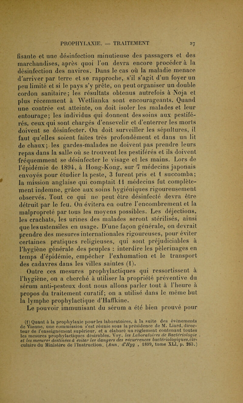 fisaate et line disinfection rninutieuse des passagers et des marchandises, apres quoi Ton devra encore proceder a la disinfection des navires. Dans le cas ou la maladie menace d'arriver par terre et se rapproche, s’il s’agit d’un foyer un peu limite et si le pays s’y prete, on peut organiser un double cordon sanitaire; les resultats obtenus autrefois a Noja et plus recemment a Wetlianka sont encourageants. Quand une contree est atteinte, on doit isoler les malades et leur entourage; les individus qui donnent dessoins aux pestife- res, ceuxqui sont charges d'ensevelir et d’enterrer les morts doivent se desinfecter. On doit surveiller les sepultures, il faut qu’elles soient faites tres profondement et dans un lit de chaux; les gardes-malades ne doivent pas prendre leurs repas dans la salle ou se trouvent les pestiferes et ils doivent frequemment se desinfecter le visage et les mains. Lors de Tepid emie de 1894, a Hong-Kong, sur 7 medecins japonais envoyes pour etudier la peste, 3 furent pris et 1 succomba; la mission anglaise qui comptait 11 medecins fut complete- ment indemne, grace aux soins hygieniques rigoureusement observes. Tout ce qui ne peut elre desinfecte devra etre detruit par le feu. On evitera en outre l’encombrement et la malproprete par tous les movens possibles. Les dejections, les crachats, les urines des malades seront sterilises, ainsi que les ustensiles en usage. D’une fagon generale, on devrait prendre des mesures internationales rigoureuscs, pour eviter certaines pratiques religieuses, qui sont prejudiciables a Thygiene generale des peuples : interdire les pelerinages en temps d’epidemie, empecher Texhumation et le transport des cadavres dans les villes saintes (1). Outre ces mesures prophylactiques qui ressortissent a Thygiene, on a cherche a utiliser la propriete preventive du serum anti-pesteux dont nous allons parler tout a Theure a propos du traitement curatif; on a utilise dans le memo but la lyrnphe prophylactique d’Haffkine. Le pouvoir immunisant du serum a ete bien prouve pour (1) Qaant a la prophylaxie pour les laboratoires, a la suite des evenements de Vienne, une commission s’est reunie sous lapresidence de M. Liard, direc- teur de l’enseignement superieur, et a elabore un reglement nontenant toutes les mesures prophylactiques desirables. Voy. les Laboratoires de Bacteriologie . et les mesures destinees a eviter les dangers des recurrences bacteriologiques,c\v- culaire du Ministere de 1’lnstruction. (Ann. d'Hyg , 1899, tome XLI, p. 263.)