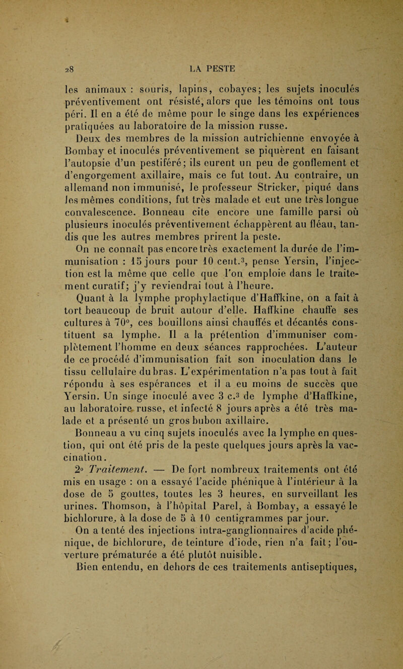 les animaux : souris, lapins, cobayes; les sujets inocules preventivement ont resiste, alors que les temoins ont tous peri. II en a ete de meme pour le singe dans les experiences pratiquees au laboratoire de la mission russe. Deux des membres de la mission autrichienne envoyee a Bombay et inocules preventivement se piquerent en faisant l’autopsie d’un pestifere; ils eurent un peu de gonflement et d’engorgement axillaire, mais ce fut tout. Au contraire, un allemand non immunise, Je professeur Strieker, pique dans les memes conditions, fut tres malade et eut une tres longue convalescence. Bonneau cite encore une famille parsi ou plusieurs inocules preventivement echapperent au fleau, tan- dis que les autres membres prirent la peste. On ne connait pas encore tres exactement la duree de Fim- munisation : 15 jours pour 10 cent.3, pense Yersin, l’injec- tion est la meme que celle que Ton emploie dans le traite- mentcuratif; j’y reviendrai tout a l’heure. Quant a la lymphe propbylactique d’Haffkine, on a fait a tort beaucoup de bruit autour d’elle. Haffkine chauffe ses cultures a 70°, ces bouillons ainsi chauffes et decantes cons¬ tituent sa lymphe. II a la pretention d’immuniser com- pletement Thomme en deux seances rapprochees. L’auteur de ce procede d’immunisation fait son inoculation dans le tissu cellulaire dubras. L’experimentation n’a pas tout a fait repondu a ses esperances et il a eu moins de succes que Yersin. Un singe inocule avec 3 c.3 de lymphe d’Haffkine, au laboratoire russe, et infecte 8 jours apres a ete tres ma¬ lade et a presente un gros bubon axillaire. Bonneau a vu cinq sujets inocules avec la lymphe en ques¬ tion, qui ont ete pris de la peste quelques jours apres la vac¬ cination. 2° Ti'ciitement. — De fort nombreux traitements ont ete mis en usage : on a essaye Facide phenique a Finterieur a la dose de 5 gouttes, toutes les 3 beures, en surveillant les urines. Thomson, a Fhopital Parel, a Bombay, a essaye le bichlorure^ a la dose de 5 a 10 centigrammes par jour. On a tente des injections intra-ganglionnaires d’acide phe¬ nique, de bichlorure, de teinture d’iode, rien n’a fait; l’ou- verture prematuree a ete plutot nuisible. Bien entendu, en dehors de ces traitements antiseptiques,
