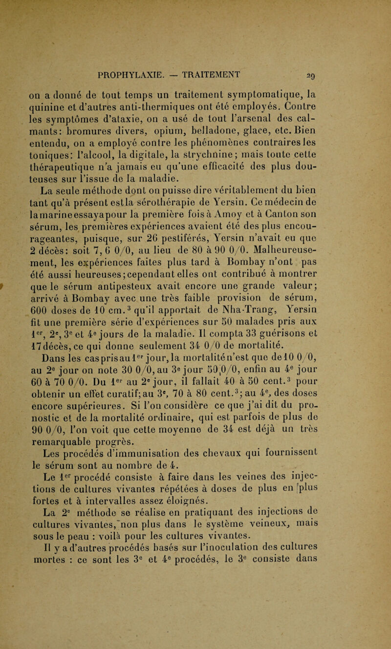 on a donne de tout temps un traitement symptomatique, la quinine et d’autres anti-thermiques ont ete employes. Contre les symptomes d’ataxie, on a use de tout l’arsenal des cal- mants: bromures divers, opium, belladone, glace, etc. Bien entendu, on a employe contre les phenomenes contrairesles toniques: l’alcool, la digitate, la strychnine; mais toute cette therapeutique n’a jamais eu qu’une efficacite des plus dou- teuses sur l’issue de la maladie. La seule methode dont on puisse dire veritablement du bien tant qu’a present estla serotherapie de Yersin. Ce medecin de la marine essayapour la premiere foisa Amoy et a Canton son serum, les premieres experiences avaient ete des plus encou- rageantes, puisque, sur 26 pestiferes, Yersin n’avait eu que 2 deces: soit 7, 6 0/0, au lieu de 80 a 90 0/0. Malheureuse- ment, les experiences faites plus tard a Bombay n’ont pas ete aussi heureuses;cependant elles ont contribue a montrer que le serum antipesteux avait encore une grande valeur; arrive a Bombay avec une tres faible provision de serum, 600 doses de 10 cm.3 qu’il apportait de Nha-Trang, Yersin fit une premiere serie d’experiences sur 50 malades pris aux ler, 2e, 3e et 4e jours de la maladie. II compta 33 guerisons et 17deces,ce qui donne seulement 34 0/0 de mortalite. Dans les casprisaulep jour,la mortalite n’est que delO 0/0, au 2e jour on note 30 0/0, au 3« jour 50,0/0, enfm au 4e jour 60 a 70 0/0. Du ler au 2e jour, il fallait 40 a 50 cent.3 pour obtenir un eflet curatif;au 3e, 70 a 80 cent.3; au 4ej des doses encore superieures. Si Ton considere ce que j’ai dit du pro- nostic et de la mortalite ordinaire, qui est parfois de plus de 90 0/0, Ton voit que cette moyenne de 34 est deja un tres remarquable progres. Les procedes d’immunisation des chevaux qui fournissent le serum sont au nombre de4. Le ler procede consiste a faire dans les veines des injec¬ tions de cultures vivantes repetees a doses de plus en [plus fortes et a intervalles assez eloignes. La 2e metbode se realise en pratiquant des injections de cultures vivantes,'non plus dans le systeme veineux, mais sous le peau : voila pour les cultures vivantes. II y a d’autres procedes bases sur Pinoculation des cultures mortes : ce sont les 3e et 4e procedes, le 3e consiste dans