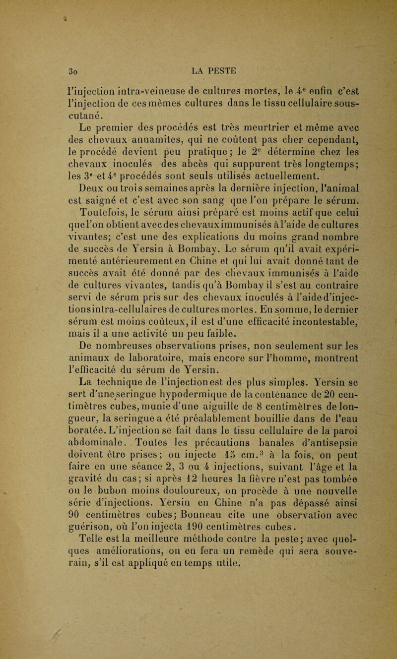Finjection intra-veineuse de cultures mortes, le 4e enfin c’est l’injection de cesmemes cultures dans le tissu cellulaire sous- cutane. Le premier des procedes est tres meurtrier et meme avec des chevaux annamites, qui ne coutent pas cher cependant, le procede devient peu pratique; le 2e determine chez les chevaux inocules des abces qui suppurent tres long-temps; les 3e et4e procedes sont seuls utilises actuellement. Deux ou trois semaines apres la derniere injection, l’animal est saigne et c’est avec son sang- que Ton prepare le serum. Toutefois, le serum ainsi prepare est moins actif que celui quel’on obtient avecdes chevauximmunises al’aide de cultures vivantes; c’est une des explications du moins grand nombre de succes de Yersin a Bombay. Le serum qu’il avait experi¬ ments anterieurement en Chine et qui lui avait donne tant de succes avait ete donne par des chevaux immunises a l’aido de cultures vivantes, tandis qu’a Bombay il s’est au contraire servi de serum pris sur des chevaux inocules a l’aided’injec- tionsintra-cellulaires de cultures mortes. En somme, le dernier serum est moins couteux,il est d’une efficacite incontestable, mais il a une activite un peu faible. De nombreuses observations prises, non seulement sur les animaux de laboratoire, mais encore sur Fbomme, montrent l’efficacite du serum de Yersin. La technique de l’injection est des plus simples. Yersin se sert d’uneseringue hypodermique de lacontenance de 20 cen¬ timetres cubes, munie d’une aiguille de 8 centimetres de lon¬ gueur, la seringuea ete prealablement bouillie dans de Feau boratee. L’injection se fait dans le tissu cellulaire de la paroi abdominale. Toutes les precautions banales d’antisepsie doivent etre prises; on injecte 15 cm.3 a la fois, on peut faire en une seance 2, 3 ou 4 injections, suivant l’age et la gravite du cas; si apres 12 beures la fievre n’est pas tombee ou le bubon moins douloureux, on procede a une nouvelle serie d’injections. Yersin en Chine n’a pas depasse ainsi 90 centimetres cubes; Bonneau cite une observation avec guerison, ou Foninjecta 190 centimetres cubes. Telle est la meilleure methode contre la peste; avec quel- ques ameliorations, on en fera un remede qui sera souve- rain, s’il est applique en temps utile.