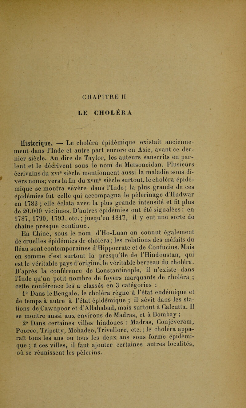 GHAPITRE II LE CHOLERA Historique. — Le cholera epidemique existait ancienne- meat, dans l’lnde et autre part encore en Asie, avant cc der¬ nier siecle. Au dire de Taylor, les auteurs sanscrits en par- lent et le decrivent sous le nora de Metsoneidan. Plusieurs ecrivains du xvie siecle mentionnent aussi la maladie sous di¬ vers rioms; vers la fin du xvuie siecle surtout, le cholera epide¬ mique se montra severe dans Plnde; la plus grande de ces epidemies fut celle qui accompagna le pelerinage d’Hudwar en 1783 ; elle eclata avec la plus grande intensite et fit plus de 20.000 victimes. D’autres epidemies ont ete signalees : en 1787, 1790, 1793, etc.; jusqu’en 1817, il y eut une sorte de chaine presque continue. En Chine, sous le nom d’Ho-Luan on connut egalement de cruelles epidemies de cholera; les relations des mefaits du fleau sont contemporaines d’Hippocrate et de Confucius. Mais en somme c’est surtout la presqu’ile de l’Hindoustan, qui est le veritable pays d’origine,le veritable berceau du cholera. D’apres la conference de Constantinople, il n’existe dans l’lnde qu’un petit nombre de foyers marquants de cholera ; cette conference les a classes en 3 categories : 1° Dans le Bengalee le cholera regne a l’etat endemique et de temps a autre a l’etat epidemique ; il sevit dans les sta¬ tions de Cawnpoor et d’Allahabad, mais surtout a Calcutta. 11 se montre aussi aux environs de Madras, et a Bombay ; 2° Dans certaines villes hindoues : Madras, Conjeveram, Pooree, Tripetty, Mohadeo,Trivellore, etc.; le cholera appa- rait tous les ans ou tous les deux ans sous forme epidemi¬ que ; a ces villes, il faut ajouter certaines autres localites, ou se reunissent les pelerins.