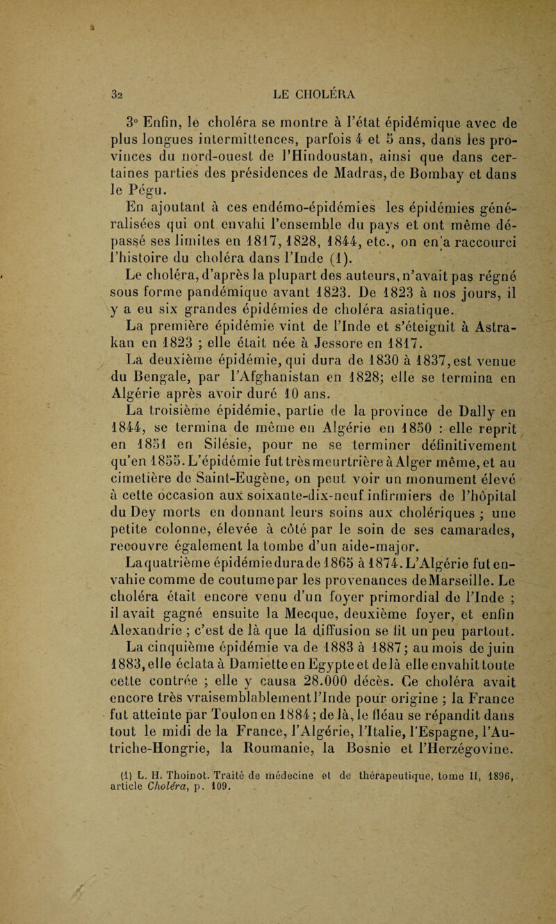 3° Enfin, le cholera se montre a l’etat epidemique avec de plus longues intermittences, parfois 4 et 5 ans, dans les pro¬ vinces du nord-ouest de 1’Hindoustan, ainsi que dans cer~ taines parties des presidences de Madras, de Bombay et dans le Pegu. En ajoutant a ces endemo-e ralisees qui ont envahi l’ensemble du pays et ont meme de- passe ses limites en 1817, 1828, 1844, etc., on en'a raccourci l’histoire du cholera dans l’Inde (1). Le cholera, d’apres la plupart des auteurs, n’avait pas regne sous forme pandemique avant 1823. De 1823 a nos jours, il y a eu six grandes epidemies de cholera asiatique. La premiere epidemie vint de Linde et s’eteignit a Astra- kan en 1823 ; elle etait nee a Jessore en 1817. La deuxieme epidemie, qui dura de 1830 a 1837, est venue du Bengale, par PAfghanistan en 1828; elle se termina en Algerie apres avoir dure 10 ans. La troisieme epidemie, partie de la province de Dally en 1844, se termina de meme en Algerie en 1850 : elle reprit en 1851 en Silesie, pour ne se terminer definitivement qu’en 1855. L’epidemie fut tresmeurtriere a Alger meme, et au cimetiere de Saint-Eugene, on peut voir un monument eleve a cette occasion aux soixante-dix-neuf infirmiers de l’hopital du Dey morts en donnant leurs soins aux choleriques ; une petite colonne, elevee a cote par le soin de ses camarades, recouvre egalement la tombe d’un aide-major. Laquatrieme epidemiedurade 1865 a 1874.L’Algerie futen- vahie comme de coutumepar les provenances deMarseille. Le cholera etait encore venu d’un foyer primordial de Linde ; il avait gagne ensuite la Mecque, deuxieme foyer, et enfin Alexandrie ; c’est de la que la diffusion se fit un peu partout. La cinquieme epidemie va de 1883 a 1887; aumois de juin 1883,elle eclata a Damietteen Egypteet dela elleenvahittoute cette contree ; elle y causa 28.000 deces. Ce cholera avait encore tres vraisemblablementLinde pour origine ; la France fut atteinte par Toulon en 1884; dela,le fleau se repandit dans tout le midi de la France, LAlgerie, l’ltalie, l'Espagne, LAu- triche-Hongrie, la Roumanie, la Bosnie et LHerzegovine. (1) L. H. Thoinot. Traite de medecine et de therapeutique, tome II, 1896, article Cholera, p. 109. pidemies les epidemies gene-