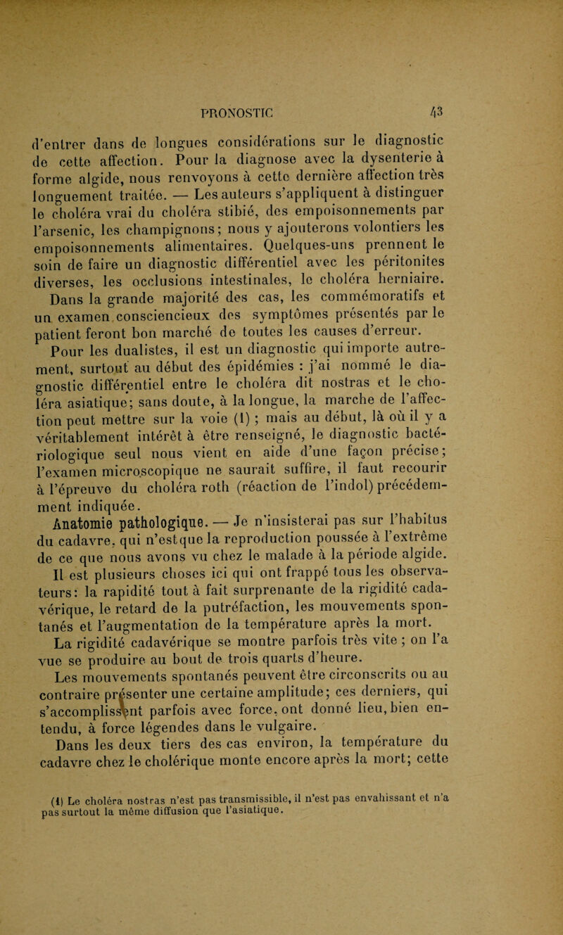 d'entrer clans de longues considerations sur le diagnostic de cette affection. Pour la diagnose avec la dysenterie a forme algide, nous renvoyons a cette derniere affection tres ionguement traitee. — Les auteurs s applicjuent a distinguer le cholera vrai du cholera stibie, des empoisonnements par l’arsenic, les champignons; nous y ajouterons volontiers les empoisonnements alimentaires. Quelques-uns prennent le soin de faire un diagnostic differentiel avec les peritonites diverses, les occlusions intestinales, le cholera herniaire. Dans la grande majorite des cas, les commemoratifs et un examen consciencieux des symptomes presentes par le patient feront bon marche de toutes les causes d’erreur. Pour les dualistes, il est un diagnostic qui importe autro- ment, surtout au debut des epidemies : j’ai nomme le dia¬ gnostic differentiel entre le cholera dit nostras et le cho¬ lera asiatique; sans doute, a la longue, la marche de 1 affec¬ tion peut mettre sur la voie (1) ; mais au debut, la ou il y a veritablement interet a etre renseigne, le diagnostic bacte- riologique seul nous vient en aide dune laQon precise; Pexamen microscopique ne saurait suffire, il faut recourir a Tepreuve du cholera roth (reaction de l’indol) precedem- ment indiquee. Anatomie pathologique. — Je n’insisterai pas sur Phabitus du cadavre, qui n’estque la reproduction poussee a Yextreme de ce que nous avons vu chez le malacle a la periode algide. Il est plusieurs choses ici qui ont frappe tous les observa- teurs: la rapidite tout a fait surprenante de la rigidite cacla- verique, le retard de la putrefaction, les mouvements spon- tanes et Paugmentation de la temperature apres la mort. La rigidite cadaverique se montre parfois tres vite; on l’a yue se produire au bout de trois quarts d’heure. Les mouvements spontanes peuvent etre circonscrits ou au contraire presenter une certaine amplitude; ces derniers, qui s’accompliss^nt parfois avec force, ont donne lieu,bien en- tendu, a force legendes dans le vulgaire. Dans les deux tiers des cas environ, la temperature du cadavre chez le cholerique monte encore apres la mort; cette (1) Le cholera nostras n’est pas transmissible, il n est pas envahissant et n a pas surtout la meme diffusion que l’asiatique.