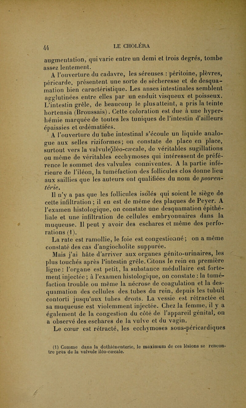 augmentation, quivarie entre un demi et trois degres, tombe assez lentement. A Fouverture du cadavre, les sereuses : peritoine, plevres, pericarde, presentent une sorte de secheresse et de desqua¬ mation bien caracteristique. Les anses intestinales semblent agglutinees entre elles par un enduit visqueux et poisseux. L’intestin grele, de beaucoup Je plusatteint, a pris la teinte bortensia (Broussais). Cette coloration est due a une hyper- bemie marquee de toutes les tuniques deFintestin d’ailleurs epaissies et oedematiees. A Fouverture du tube intestinal s’ecoule un liquide analo¬ gue aux selles riziformes; on constate de place en place, surtout vers la valvule'ileo-caecale, de veritables sugillations ou meme de veritables ecchymoses qui interessent de prefe¬ rence le sommet des valvules conniventes. A la partie infe- rieure de Fileon, la tumefaction des follicules clos donnelieu aux saillies que les auteurs ont qualifies du norn depsoren- terie. II n’y a pas que les follicules isoles qui soient le siege de cette infiltration ; il en est de meme des plaques de Peyer. A Fexamen histologique, on constate une desquamation epithe- liale et une infiltration de cellules embryonnaires dans la muqueuse. II peut y avoir des eschares et meme des perfo¬ rations (1). La rate est ramollie, le foie est congestionne; on a meme constate des cas d’angiocholite suppuree. Mais j’ai hate d'arriver aux organes genito-urinaires, les plus touches apres Pintestin grele. Citons le rein en premiere ligne: Forgane est petit, la substance medullaire est forte- merit injectec; a Fexamen histologique, on constate : la tume¬ faction trouble ou meme la necrose de coagulation et la des¬ quamation des cellules des tubes du rein, depuis les tubuli contorti jusqu’aux tubes droits. La vessie est retractee et sa muqueuse est violemment injectee. Chez la lemme, il y a egalement de la congestion du cote de Fappareil genital., on a observe des eschares de la vulve et du vagin. Le coeur est retracte, les ecchymoses sous-pericardiques (1) Comrne dans la dcthienenterie, le maximum de ces lesions se rencon¬ tre pres de la valvule ileo-coecale.