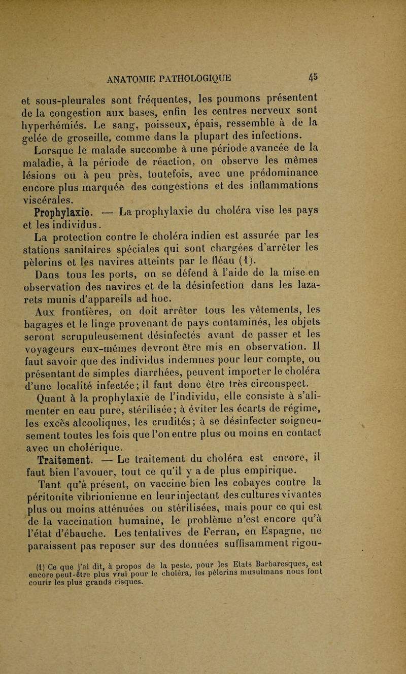 et sous-pleurales sont frequentes, les poumons presentent de la congestion aux bases, enlin les centres nerveux sont hyperhemies. Le sang, poisseux, epais, ressemble a de la gelee de groseille, coimne dans la plupart des infections. Lorsque le malade succombe a une periode avancee de la maladie, a la periode de reaction, on observe les memes lesions ou a peu pres, toutefois, avec une predominance encore plus marquee des congestions et des inflammations viscerales. Prophylaxie. — La prophylaxie du cholera vise les pays et les individus. La protection contre le cholera indien est assuree par les stations sanilaires speciales qui sont chargees d arreter les pelerins et les navires atteints par le fleau (1). Dans tous les ports, on se defend a 1 aide de la mise en observation des navires et de la disinfection dans les laza¬ rets munis d’appareils ad hoc. Aux frontieres, on doit arreter tous les vetements, les bagages et le huge provenant de pays contamines, les objets seront scrupuleusement desinfectes avant de passer et les voyageurs eux-memes devront etre mis en observation. II faut savoir que des individus indemnes pour leur compte, ou presentant de simples diarrhees, peuvent importer le cholera d’une localite infectee;il faut done etre tres circonspect. Quant a la prophylaxie de l’individu, elle consiste a s’ali- menter en eau pure, sterilisee; a eviter les ecarts de regime, les exces alcooliques, les crudites; a se desinfecter soigneu- sement toutes les fois quel’onentre plus ou moins en contact avec un cholerique. Traitement. — Le traitement du cholera est encore, il faut bien I’avouer, tout ce qu’il y a de plus empirique. Tant qu’a present, on vaccine bien les cobayes contre la peritonite vibrionienne en leurinjectant des cultures vivantes plus ou moins attenuees ou sterilisees, mais pour ce qui est de la vaccination bumaine, le probleme n’est encore qu a I’etat d’ebauche. Les tentatives de Ferran, en Espagne, ne paraissent pas reposer sur des donnees sutfisamment rigou- (1) Ce que i’ai dit, a propos de la peste, pour les Etats Barbaresques, est encore peut-Stre plus vrai pour le cholera, les pelerins musulmans nous lont courir les plus grands risques.