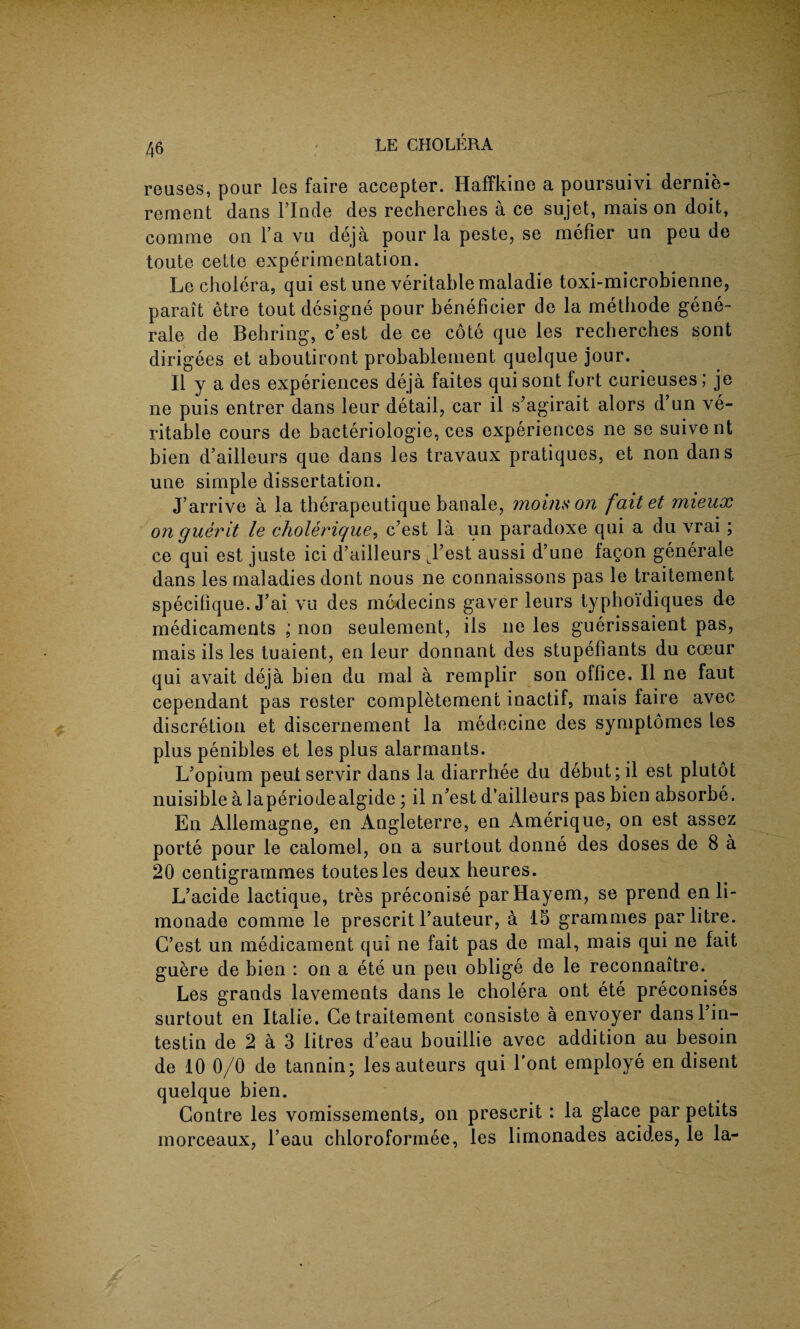 reuses, pour les faire accepter. Haffkino a poursuivi dernie- rement dans l’lnde des recherches a ce sujet, mais on doit, conime on l’a vu deja pour la peste, se mefier un peu de toute cette experimentation. Le cholera, qui est une veritable maladie toxi-microbienne, parait etre tout designe pour beneficier de la methode gene- rale de Behring, c’est de ce cote que les recherches sont dirigees et aboutiront probableinent quelque jour. II y a des experiences deja faites qui sont fort curieuses; je ne puis entrer dans leur detail, car il s’agirait alors d’un ve¬ ritable cours de bacteriologie, ces experiences ne se suivent bien d’ailleurs que dans les travaux pratiques, et non dans une simple dissertation. J’arrive a la therapeutique banale, moinson faitet mieux on guerit le cholerique, c’est la un paradoxe qui a du vrai; ce qui est juste ici d’ailleurs Ll’est aussi d’une fagon generale dans les maladies dont nous ne connaissons pas le traitement specifique. J’ai vu des mcdecins gaver leurs typboi'diques de medicaments ; non seulement, ils ne les guerissaient pas, mais ils les tuaient, en leur donnant des stupefiants du cceur qui avait deja bien du mal a remplir son office. II ne faut cependant pas roster completemeni inactif, mais faire avec discretion et discernement la medecine des symptomes les plus penibles et les plus alarmants. L’opium pent servir dans la diarrhee du debut; il est plutot nuisible a laperiodealgide; il n’est d’ailleurs pas bien absorbe. En Allemagne, en Angleterre, en Amerique, on est assez porte pour le calomel, on a surtout donne des doses de 8 a 20 centigrammes toutesles deux heures. L’acide lactique, tres preconise parHayem, se prend en li- monade comme le prescrit l’auteur, a 15 grammes par litre. C’est un medicament qui ne fait pas de mal, mais qui ne fait guere de bien : on a ete un peu oblige de le recormaitre. Les grands lavements dans le cholera ont ete preconises surtout en Italie. Ce traitement consiste a envoyer danslin- testin de 2 a 3 litres d’eau bouillie avec addition au besoin de 10 0/0 de tannin; les auteurs qui l’ont employe en disent quelque bien. Contre les vomissements,, on prescrit : la glace par petits morceaux, l’eau chloroformee, les limonades acides, le la-