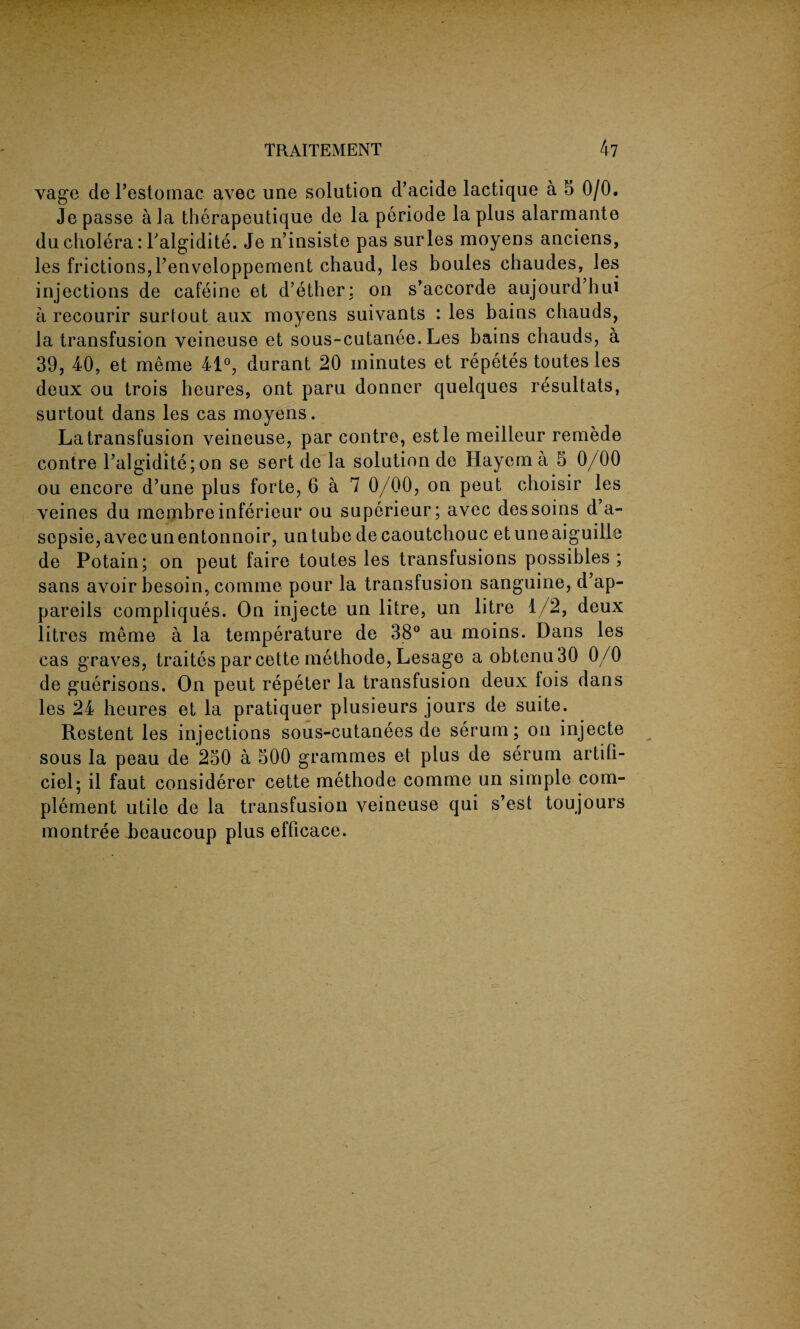 -• : 4 * - vage de l’estomac avec une solution d’acide lactique a 5 0/0. Je passe ala tberapeutique de la periode la plus alarmante du cholera: l'algidite. Je n’insiste pas suries moyens anciens, les frictions,l’enveloppement chaud, les boules chaudes, les injections de cafeine et d’ether: on s’accorde aujourd’hui a recourir surtout aux moyens suivants : les bains chauds, la transfusion veineuse et sous-cutanee. Les bains chauds, a 39, 40, et meme 41°, durant 20 minutes et repetestoutesles deux ou trois heures, ont paru donner quelques resultats, surtout dans les cas moyens. La transfusion veineuse, par contre, estle meilleur remede contre l’algidite;on se sert de la solution de Hayem a 5 0/00 ou encore d’une plus forte, 6 a 7 0/00, on peut choisir les veines du membreinferieur ou superieur; avec dessoins d’a- sepsie,avecunentonnoir, un tube de caoutchouc etuneaiguille de Potain; on peut faire toutes les transfusions possibles; sans avoir besoin, comme pour la transfusion sanguine, d’ap- pareils compliques. On injecte un litre, un litre 1/2, deux litres meme a la temperature de 38° au moins. Dans les cas graves, traites par cette methode, Lesage a obtenu30 0/0 de guerisons. On peut repeter la transfusion deux lois dans les 24 heures et la pratiquer plusieurs jours de suite. Restent les injections sous-cutanees de serum; on injecte sous la peau de 250 a 500 grammes et plus de serum artifi- ciel; il faut considerer cette methode comme un simple com¬ plement utile de la transfusion veineuse qui s’est toujours montree beaucoup plus efficace.