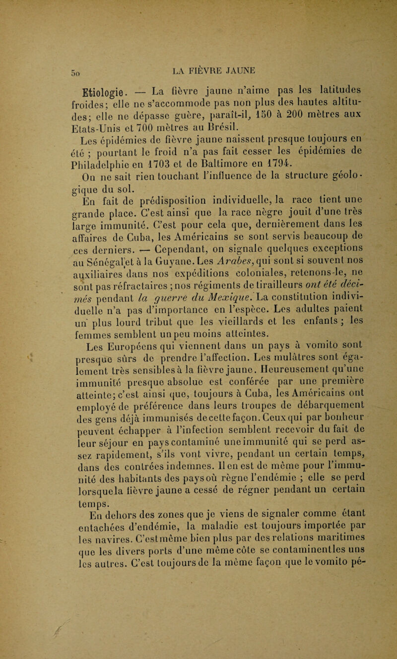 Etiologie. — La fievre jaune n’aime pas les latitudes froides; elle no s’accommode pas non plus des hautes altitu¬ des; elle ne depasso guere, parait-il, 150 a 200 metres aux Etats-Unis et 700 metres au Bresil. Les epidemics de fievre jaune naissent presque toujours en ete ; pourtant le froid n’a pas fait cesser les epidemies de Philadelphie en 1703 et de Baltimore en 1794. On ne sait rien touchant Yinfluence de la structure geolo- gique du sol. En fait de predisposition individuelle, la race tient une grande place. C’est ainsi que la race negre jouit d’une tres large immunite. C’est pour cela que, dcrnierement dans les affaires de Cuba, les Americains se sont servis beaucoup de ces derniers. — Cependant, on signale quelques exceptions au Senegafet a la Guyana. Les Arabes, qui sont si souvent nos auxiliaires dans nos expeditions coloniales, retenonsde, ne sont pas refractaires ; nos regiments de tirailleurs ont ete decl¬ ines pendant la guerre du Mexique. La constitution indivi- duelle n’a pas d’importance en l’espece. Les adultes paient un plus lourd tribut que les vieillards et les cnfants ; les femmes semblent unpeu moins atteintes. Les Europeens qui viennent dans un pays a vomito sont presque surs de prendre i’affection. Les mulatres sont ega- lement tres sensiblesa la fievre jaune. Heureusement qu’une immunite presque absolue est. conferee par une premiere atteinte; c’est ainsi que, toujours a Cuba, les Americains ont employe de preference dans leurs troupes de debarquement des gens deja immunises decettefagon.Ceuxqui par bonheur peuvent ecbapper a l’infection semblent recevoir du fait de leur sejour en pays contamine une immunite qui se perd as- sez rapidement, s’ils vont vivrc, pendant un certain temps, dans des contrees indemnes. lien est de meme pour l’immu- nite des habitants des paysou regne l’endemie ; elle se perd lorsquela fievre jaune a cesse de regner pendant un certain temps. En dehors des zones que je viens de signaler comme etant entachees d’endemie, la maladie est toujours importee par les navires. C’estmeme bien plus par des relations maritimes que les divers ports d’une meme cote se contaminentles uns les autres. C’est toujours de la meme fagon que le vomito pe-