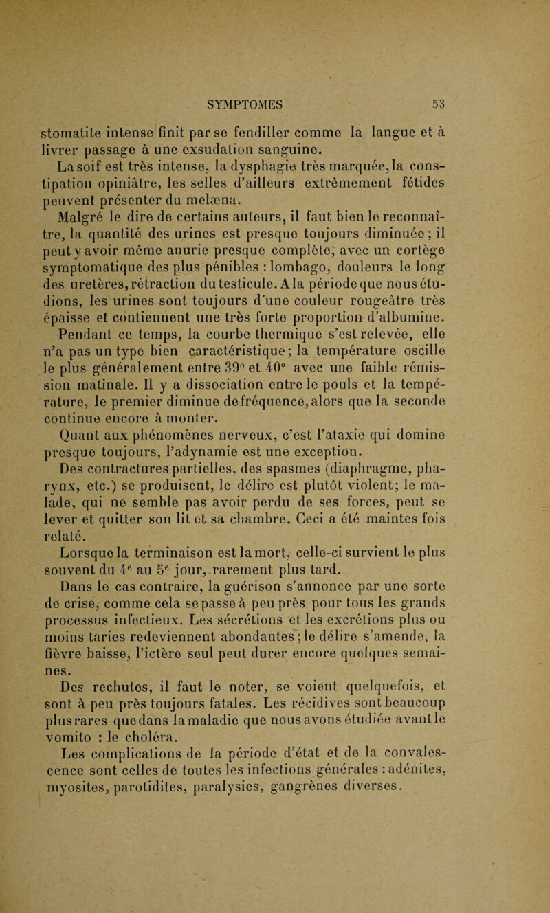 stomatite intense finit parse fendiHer comme la langue et a livrer passage a une exsudalion sanguine. Lasoif est tres intense, la dysphagie tres marquee,la cons¬ tipation opiniatre, les selles d’ailleurs extremement fetides peuvent presenter du melaBna. Malgre le dire de certains auteurs, il faut bien le reconnai- tre, la quantite des urines est presque toujours diminuee; il peuty avoir meme anurie presque complete; avec un cortege symptomatique des plus penibles : lombago, douleurs le long des ureteres,retraction dutesticule. Ala periodeque nousetu- dions, les urines sont toujours d'une couleur rougeatre tres epaisse et contiennent une tres forte proportion d’albumine. Pendant ce temps, la courbe thermique s’est relevee, elle n’a pas un type bien caracteristique; la temperature oscille le plus generalement entre 39° et 40° avec une faible remis¬ sion matinale. Il y a dissociation entre le pouls et la tempe¬ rature, le premier diminue de frequence, alors que la seconde continue encore a monter. Quant aux phenomenes nerveux, c’est l’ataxie qui domine presque toujours, Padynamie est une exception. Des contractures partielles, des spasmes (diaphragme, pha¬ rynx, etc.) se produisent, le delire est plutot violent; le ma- lade, qui ne semble pas avoir perdu de ses forces, peut se lever et quitter son lit et sa chambre. Ceci a ete maintes fois relate. Lorsquela terminaison estlamort, celle-ci survient le plus souvent du 4e au 5e jour, rarement plus tard. Dans le cas contraire, la guerison s’annonce par une sorte de crise, comme cela se passe a peu pres pour tous les grands processus infectieux. Les secretions et les excretions plus ou moins taries redeviennent abondantes; le delire s’amende, la fievre baisse, l’ictere seul peut durer encore quelques semai- nes. Des rechutes, il faut le noter, se voient quelquefois, et sont a peu pres toujours fatales. Les recidives sontbeaucoup plusrares quedans lamaladie que nous avons etudiee avantle vomito : le cholera. Les complications de la periode d’etat et de la convales¬ cence sont celles de toutes les infections generates :adenites, myosites, parotidites, paralysies, gangrenes diverses.